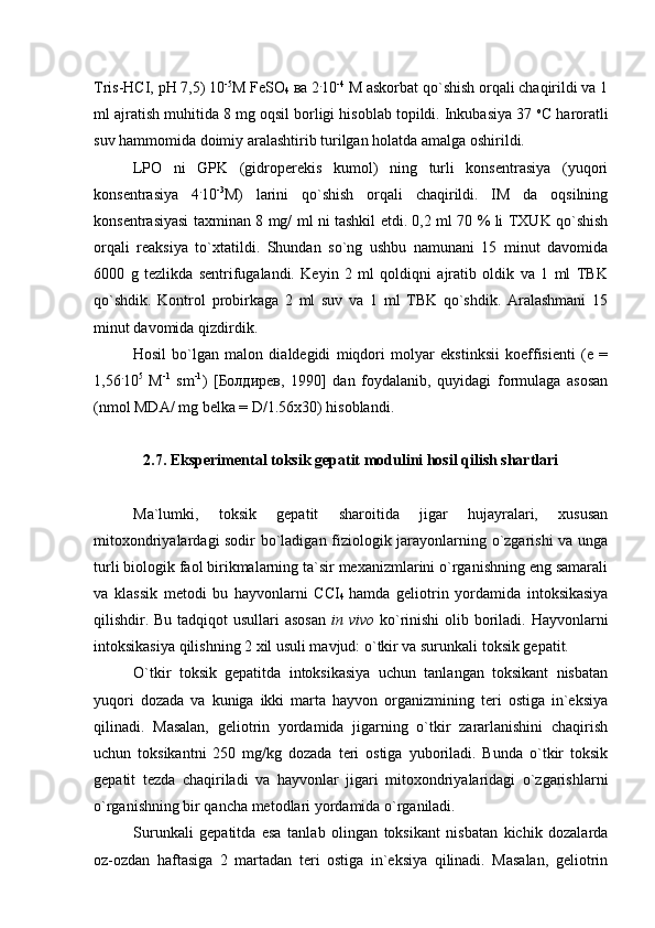 Tris-НСI, рН 7,5) 10 -5
M FeSO
4  ва 2 .
10 -4
 M аskorbat qo`shish orqаli chaqirildi va 1
ml ajratish muhitida 8 mg oqsil borligi hisoblab topildi. Inkubasiya 37  o
С hаrorаtli
suv hammomida doimiy aralashtirib turilgan holatda amalga oshirildi.  
LPO   ni   GPK   (gidroperekis   kumol)   ning   turli   konsentrasiya   (yuqori
konsentrasiya   4 .
10 -3
M)   larini   qo`shish   orqali   chaqirildi.   IM   da   oqsilning
konsentrasiyasi taxminan 8 mg/ ml ni tashkil etdi. 0,2 ml 70 % li TXUK qo`shish
orqali   reaksiya   to`xtatildi.   Shundan   so`ng   ushbu   namunani   15   minut   davomida
6000   g   tezlikda   sentrifugalandi.   Keyin   2   ml   qoldiqni   ajratib   oldik   va   1   ml   TBK
qo`shdik.   Kontrol   probirkaga   2   ml   suv   va   1   ml   TBK   qo`shdik.   Aralashmani   15
minut davomida qizdirdik. 
Hosil   bo`lgan   malon   dialdegidi   miqdori   molyar   ekstinksii   koeffisienti   (e   =
1,56 .
10 5
  M -1
  sm -1
)   [ Бoлдирев,   1990 ]   dan   foydalanib,   quyidagi   formulaga   asosan
(nmol MDA/ mg belka = D/1.56x30) hisoblandi.
2.7. Eksperimental toksik gepatit modulini hosil qilish shartlari
Ma`lumki,   toksik   gepatit   sharoitida   jigar   hujayralari,   xususan
mitoxondriyalardagi sodir bo`ladigan fiziologik jarayonlarning o`zgarishi va unga
turli biologik faol birikmalarning ta`sir mexanizmlarini o`rganishning eng samarali
va   klassik   metodi   bu   hayvonlarni   ССI
4   hamda   geliotrin   yordamida   intoksikasiya
qilishdir. Bu tadqiqot usullari  asosan   in vivo   ko`rinishi  olib boriladi. Hayvonlarni
intoksikasiya qilishning 2 xil usuli mavjud: o`tkir va surunkali toksik gepatit. 
O`tkir   toksik   gepatitda   intoksikasiya   uchun   tanlangan   toksikant   nisbatan
yuqori   dozada   va   kuniga   ikki   marta   hayvon   organizmining   teri   ostiga   in`eksiya
qilinadi.   Masalan,   geliotrin   yordamida   jigarning   o`tkir   zararlanishini   chaqirish
uchun   toksikantni   250   mg/kg   dozada   teri   ostiga   yuboriladi.   Bunda   o`tkir   toksik
gepatit   tezda   chaqiriladi   va   hayvonlar   jigari   mitoxondriyalaridagi   o`zgarishlarni
o`rganishning bir qancha metodlari yordamida o`rganiladi. 
Surunkali   gepatitda   esa   tanlab   olingan   toksikant   nisbatan   kichik   dozalarda
oz-ozdan   haftasiga   2   martadan   teri   ostiga   in`eksiya   qilinadi.   Masalan,   geliotrin 