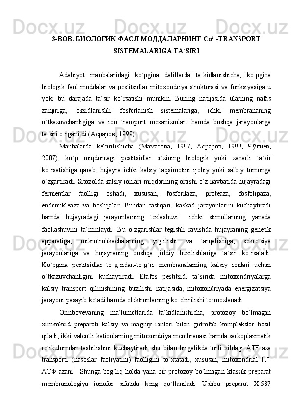 3-BOB. БИОЛОГИК ФАОЛ МОДДАЛАРНИНГ Са 2+
-TRANSPORT
SISTEMALARIGA TA`SIRI
Adabiyot   manbalaridagi   ko`pgina   dalillarda   ta`kidlanishicha,   ko`pgina
biologik   faol   moddalar   va   pestitsidlar   mitoxondriya   strukturasi   va   funksiyasiga   u
yoki   bu   darajada   ta`sir   ko`rsatishi   mumkin.   Buning   natijasida   ularning   nafas
zanjiriga,   oksidlanishli   fosforlanish   sistemalariga,   ichki   membrananing
o`tkazuvchanligiga   va   ion   transport   mexanizmlari   hamda   boshqa   jarayonlarga
ta`siri o`rganildi (Асраров, 1999).
Manbalarda   keltirilishicha   (Маматова,   1997;   Асраров,   1999;   Чўлиев,
2007),   ko`p   miqdordagi   pestitsidlar   o`zining   biologik   yoki   zaharli   ta`sir
ko`rsatishiga   qarab,   hujayra   ichki   kalsiy   taqsimotini   ijobiy   yoki   salbiy   tomonga
o`zgartiradi. Sitozolda kalsiy ionlari miqdorining ortishi o`z navbatida hujayradagi
fermentlar   faolligi   oshadi,   xususan,   fosforilaza,   proteaza,   fosfolipaza,
endonukleaza   va   boshqalar.   Bundan   tashqari,   kaskad   jarayonlarini   kuchaytiradi
hamda   hujayradagi   jarayonlarning   tezlashuvi     ichki   stimullarning   yanada
faollashuvini   ta`minlaydi.   Bu   o`zgarishlar   tegishli   ravishda   hujayraning   genetik
apparatiga,   mikrotrubkachalarning   yig`ilishi   va   tarqalishiga,   sekretsiya
jarayonlariga   va   hujayraning   boshqa   jiddiy   buzilishlariga   ta`sir   ko`rsatadi.
Ko`pgina   pestitsidlar   to`g`ridan-to`g`ri   membranalarning   kalsiy   ionlari   uchun
o`tkazuvchanligini   kuchaytiradi.   Etafos   pestitsidi   ta`sirida   mitoxondriyalarga
kalsiy   transport   qilinishining   buzilishi   natijasida,   mitoxondriyada   energizatsiya
jarayoni pasayib ketadi hamda elektronlarning ko`chirilishi tormozlanadi. 
Orinboyevaning   ma`lumotlarida   ta`kidlanishicha,   protozoy   bo`lmagan
ximkoksid   preparati   kalsiy   va   magniy   ionlari   bilan   gidrofob   komplekslar   hosil
qiladi, ikki valentli kationlarning mitoxondriya membranasi hamda sarkoplazmatik
retikulumdan   tashilishini   kuchaytiradi   shu   bilan   birgalikda   turli   xildagi   ATF   aza
transporti   (nasoslar   faoliyatini)   faolligini   to`xtatadi,   xususan,   mitoxondrial   Н +
-
АТФ   azani.    Shunga  bog`liq  holda  yana  bir   protozoy  bo`lmagan  klassik  preparat
membranologiya   ionofor   sifatida   keng   qo`llaniladi.   Ushbu   preparat   X-537 