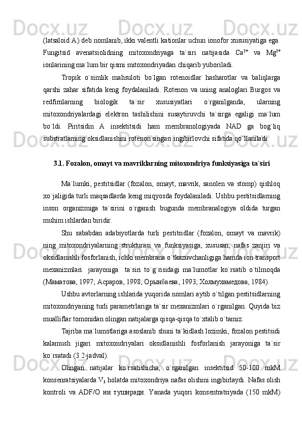 (latsaloid A) deb nomlanib, ikki valentli kationlar uchun ionofor xususiyatiga ega.
Fungitsid   avenatsiolidning   mitoxondriyaga   ta`siri   natijasida   Са 2+
  va   Мg 2+
ionlarining ma`lum bir qismi mitoxondriyadan chiqarib yuboriladi. 
Tropik   o`simlik   mahsuloti   bo`lgan   rotenoidlar   hasharotlar   va   baliqlarga
qarshi   zahar   sifatida   keng   foydalaniladi.   Rotenon   va   uning   analoglari   Burgos   va
redfirnlarning   biologik   ta`sir   xususiyatlari   o`rganilganda,   ularning
mitoxondriyalardagi   elektron   tashilishini   susaytiruvchi   ta`sirga   egaligi   ma`lum
bo`ldi.   Piritsidin   А   insektitsidi   ham   membranologiyada   NAD   ga   bog`liq
substratlarning oksidlanishini rotenon singari ingibirlovchi sifatida qo`llaniladi.
3.1. Fozalon, omayt va mavriklarning mitoxondriya funksiyasiga ta`siri
Ma`lumki,   pestitsidlar   (fozalon,   omayt,   mavrik,   sanolen   va   stomp)   qishloq
xo`jaligida turli maqsadlarda keng miqyosda foydalaniladi. Ushbu pestitsidlarning
inson   organizmiga   ta`sirini   o`rganish   bugunda   membranalogiya   oldida   turgan
muhim ishlardan biridir.
Shu   sababdan   аdabiyotlarda   turli   pestitsidlar   (fozalon,   omayt   va   mavrik)
ning   mitoxondriyalarning   strukturasi   va   funksiyasiga,   xususan,   nafas   zanjiri   va
oksidlanishli fosforlanish, ichki membrana o`tkazuvchanligiga hamda ion transport
mexanizmlari     jarayoniga     ta`siri   to`g`risidagi   ma`lumotlar   ko`rsatib   o`tilmoqda
(Маматова, 1997; Асраров, 1998; Орынбаева, 1993; Холмухамедова, 1984).  
Ushbu avtorlarning ishlarida yuqorida nomlari aytib o`tilgan pestitsidlarning
mitoxondriyaning turli parametrlariga ta`sir mexanizmlari o`rganilgan. Quyida biz
mualliflar tomonidan olingan natijalarga qisqa-qisqa to`xtalib o`tamiz. 
Tajriba ma`lumotlariga asoslanib shuni ta`kidlash lozimki, fozalon pestitsidi
kalamush   jigari   mitoxondriyalari   oksidlanishli   fosforlanish   jarayoniga   ta`sir
ko`rsatadi (3.2-jadval).
Olingan   natijalar   ko`rsatishicha,   o`rganilgan   insektitsid   50-100   mkM
konsenratsiyalarda V
3  holatda mitoxondriya nafas olishini ingibirlaydi. Nafas olish
kontroli   va   ADF/О   ни   туширади.   Yanada   yuqori   konsentratsiyada   (150   mkM) 