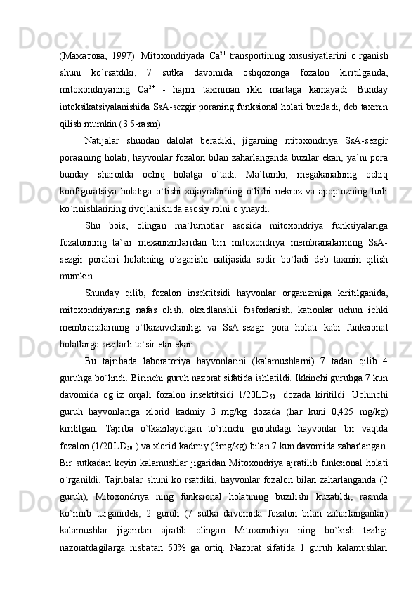 (Маматова,   1997).   Mitoxondriyada   Ca 2+  
transportining   xususiyatlarini   o`rganish
shuni   ko`rsatdiki,   7   sutka   davomida   oshqozonga   fozalon   kiritilganda,
mitoxondriyaning   Ca 2+
  -   hajmi   taxminan   ikki   martaga   kamayadi.   Bunday
intoksikatsiyalanishida SsA-sezgir poraning funksional holati buziladi, deb taxmin
qilish mumkin (3.5-rasm). 
Natijalar   shundan   dalolat   beradiki,   jigarning   mitoxondriya   SsA-sezgir
porasining holati, hayvonlar fozalon bilan zaharlanganda buzilar ekan, ya`ni pora
bunday   sharoitda   ochiq   holatga   o`tadi.   Ma`lumki,   megakanalning   ochiq
konfiguratsiya   holatiga   o`tishi   xujayralarning   o`lishi   nekroz   va   apoptozning   turli
ko`rinishlarining rivojlanishida asosiy rolni o`ynaydi. 
Shu   bois,   olingan   ma`lumotlar   asosida   mitoxondriya   funksiyalariga
fozalonning   ta`sir   mexanizmlaridan   biri   mitoxondriya   membranalarining   SsA-
sezgir   poralari   holatining   o`zgarishi   natijasida   sodir   bo`ladi   deb   taxmin   qilish
mumkin. 
Shunday   qilib,   fozalon   insektitsidi   hayvonlar   organizmiga   kiritilganida,
mitoxondriyaning   nafas   olish,   oksidlanshli   fosforlanish,   kationlar   uchun   ichki
membranalarning   o`tkazuvchanligi   va   SsA-sezgir   pora   holati   kabi   funksional
holatlarga sezilarli ta`sir etar ekan. 
Bu   tajribada   laboratoriya   hayvonlarini   (kalamushlarni)   7   tadan   qilib   4
guruhga bo`lindi. Birinchi guruh nazorat sifatida ishlatildi. Ikkinchi guruhga 7 kun
davomida   og`iz   orqali   fozalon   insektitsidi   1/20LD
50     dozada   kiritildi.   Uchinchi
guruh   hayvonlariga   xlorid   kadmiy   3   mg/kg   dozada   (har   kuni   0,425   mg/kg)
kiritilgan.   Tajriba   o`tkazilayotgan   to`rtinchi   guruhdagi   hayvonlar   bir   vaqtda
fozalon (1/20
  LD
50  ) va xlorid kadmiy (3mg/kg) bilan 7 kun davomida zaharlangan.
Bir  sutkadan keyin  kalamushlar  jigaridan  Mitoxondriya  ajratilib funksional  holati
o`rganildi.   Tajribalar   shuni   ko`rsatdiki,   hayvonlar   fozalon   bilan   zaharlanganda   (2
guruh),   Mitoxondriya   ning   funksional   holatining   buzilishi   kuzatildi,   rasmda
ko`rinib   turganidek,   2   guruh   (7   sutka   davomida   fozalon   bilan   zaharlanganlar)
kalamushlar   jigaridan   ajratib   olingan   Mitoxondriya   ning   bo`kish   tezligi
nazoratdagilarga   nisbatan   50%   ga   ortiq.   Nazorat   sifatida   1   guruh   kalamushlari 