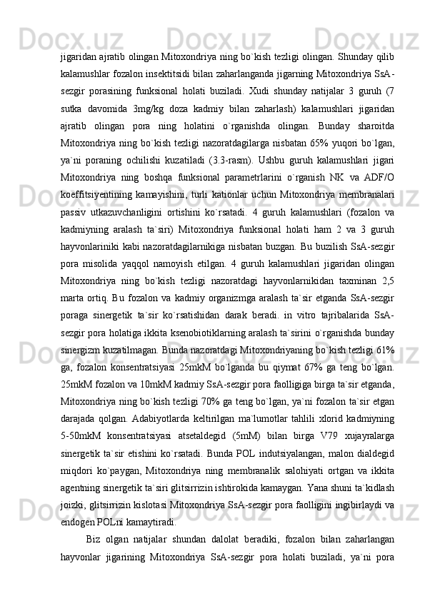 jigaridan ajratib olingan Mitoxondriya ning bo`kish tezligi olingan. Shunday qilib
kalamushlar fozalon insektitsidi bilan zaharlanganda jigarning Mitoxondriya SsA-
sezgir   porasining   funksional   holati   buziladi.   Xudi   shunday   natijalar   3   guruh   (7
sutka   davomida   3mg/kg   doza   kadmiy   bilan   zaharlash)   kalamushlari   jigaridan
ajratib   olingan   pora   ning   holatini   o`rganishda   olingan.   Bunday   sharoitda
Mitoxondriya  ning   bo`kish   tezligi   nazoratdagilarga   nisbatan   65%   yuqori   bo`lgan,
ya`ni   poraning   ochilishi   kuzatiladi   (3.3-rasm).   Ushbu   guruh   kalamushlari   jigari
Mitoxondriya   ning   boshqa   funksional   parametrlarini   o`rganish   NK   va   ADF/O
koeffitsiyentining   kamayishini,   turli   kationlar   uchun   Mitoxondriya   membranalari
passiv   utkazuvchanligini   ortishini   ko`rsatadi.   4   guruh   kalamushlari   (fozalon   va
kadmiyning   aralash   ta`siri)   Mitoxondriya   funksional   holati   ham   2   va   3   guruh
hayvonlariniki  kabi nazoratdagilarnikiga nisbatan buzgan. Bu buzilish SsA-sezgir
pora   misolida   yaqqol   namoyish   etilgan.   4   guruh   kalamushlari   jigaridan   olingan
Mitoxondriya   ning   bo`kish   tezligi   nazoratdagi   hayvonlarnikidan   taxminan   2,5
marta   ortiq.   Bu   fozalon   va   kadmiy   organizmga   aralash   ta`sir   etganda   SsA-sezgir
poraga   sinergetik   ta`sir   ko`rsatishidan   darak   beradi.   in   vitro   tajribalarida   SsA-
sezgir pora holatiga ikkita ksenobiotiklarning aralash ta`sirini o`rganishda bunday
sinergizm kuzatilmagan. Bunda nazoratdagi Mitoxondriyaning bo`kish tezligi 61%
ga,   fozalon   konsentratsiyasi   25mkM   bo`lganda   bu   qiymat   67%   ga   teng   bo`lgan.
25mkM fozalon va 10mkM kadmiy SsA-sezgir pora faolligiga birga ta`sir etganda,
Mitoxondriya ning bo`kish tezligi 70% ga teng bo`lgan, ya`ni fozalon ta`sir etgan
darajada   qolgan.   Adabiyotlarda   keltirilgan   ma`lumotlar   tahlili   xlorid   kadmiyning
5-50mkM   konsentratsiyasi   atsetaldegid   (5mM)   bilan   birga   V79   xujayralarga
sinergetik  ta`sir   etishini   ko`rsatadi.   Bunda   POL   indutsiyalangan,   malon  dialdegid
miqdori   ko`paygan,   Mitoxondriya   ning   membranalik   salohiyati   ortgan   va   ikkita
agentning sinergetik ta`siri glitsirrizin ishtirokida kamaygan. Yana shuni ta`kidlash
joizki, glitsirrizin kislotasi Mitoxondriya SsA-sezgir pora faolligini ingibirlaydi va
endogen POLni kamaytiradi. 
Biz   olgan   natijalar   shundan   dalolat   beradiki,   fozalon   bilan   zaharlangan
hayvonlar   jigarining   Mitoxondriya   SsA-sezgir   pora   holati   buziladi,   ya`ni   pora 