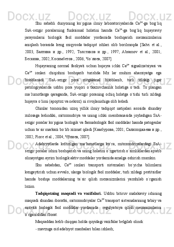 Shu   sababli   dunyoning   kо`pgina   ilmiy   laboratoriyalarida   Са 2+
-ga   bog`liq
SsA-sezgir   poralarning   funksional   holatini   hamda   Са 2+
-ga   bog`liq   hujayraviy
jarayonlarni   biologik   faol   moddalar   yordamida   boshqarish   mexanizmlarini
aniqlash   borasida   keng   miqyosda   tadqiqot   ishlari   olib   borilmoqda   [Salvi   et   al.,
2003;   Балтина   и   др.,   1992;   Толстиков   и   др.,   1997;   Abramov   et   al.,   2001;
Бескина, 2002; Косимбетов., 2006; Чо`лиев, 2007].
Hujayraning   normal   faoliyati   uchun   hujayra   ichki   Ca 2+
  signalizatsiyasi   va
Ca 2+
  ionlari   chiqishini   boshqarib   turishda   Mx   lar   muhim   ahamiyatga   ega
hisoblanadi.   SsA-sezgir   pora   megakanal   hisoblanib,   turli   xildagi   jigar
patologiyalarida   ushbu   pora   yuqori   о`tkazuvchanlik   holatiga   о`tadi.   Tо`plangan
ma`lumotlarga   qaraganda,   SsA-sezgir   poraning   ochiq   holatga   о`tishi   turli   xildagi
hujayra о`limi (apoptoz va nekroz) ni rivojlanishiga olib keladi. 
Olimlar   tomonidan   uzoq   yillik   ilmiy   tadqiqot   natijalari   asosida   shunday
xulosaga   kelindiki,   mitoxondriya   va   uning   ichki   membranasida   joylashgan   SsA-
sezgir poralar kо`pgina biologik va farmakologik faol moddalar hamda patogenlar
uchun ta`sir markazi bо`lib xizmat qiladi [Камбурова, 2001; Салиходжаева и др.,
2002; Fiore et al., 2004; Чўлиев, 2007]. 
Adabiyotlarda   keltirilgan   ma`lumotlarga   ko`ra,   mitoxondriyalardagi   SsA-
sezgir poralar ishini boshqarish va uning holatini o`zgartirish o`simliklardan ajratib
olinayotgan ayrim biologik aktiv moddalar yordamida amalga oshirish mumkin.
Shu   sababdan,   Ca 2+
  ionlari   transporti   sistemalari   bo`yicha   bilimlarni
kengaytirish uchun avvalo, ularga biologik faol moddalar, turli xildagi pestitsidlar
hamda   boshqa   moddalarning   ta`sir   qilish   mexanizmlarini   yaxshilab   o`rganish
lozim.  
Tadqiqotning   maqsadi   va   vazifalari.   Ushbu   bitiruv   malakaviy   ishining
maqsadi shundan iboratki, mitoxondriyalar   Ca 2+
 transport sistemalarining tabiiy va
sintetik   biologik   faol   moddalar   yordamida     regulyatsiya   qilish   mexanizmlarini
o`rganishdan iborat.
Maqsaddan kelib chiqqan holda quyidagi vazifalar belgilab olindi:
- mavzuga oid adabiyot manbalari bilan ishlash; 