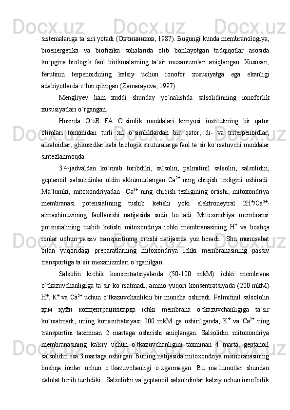 sistemalariga ta`siri yotadi (Овчинников, 1987). Bugungi kunda membranologiya,
bioenergetika   va   biofizika   sohalarida   olib   borilayotgan   tadqiqotlar   asosida
ko`pgina   biologik   faol   birikmalarning   ta`sir   mexanizmlari   aniqlangan.   Xususan,
ferutinin   terpenoidining   kalsiy   uchun   ionofor   xususiyatga   ega   ekanligi
adabiyotlarda e`lon qilingan (Zamarayeva, 1997).
Mengliyev   ham   xuddi   shunday   yo`nalishda   salsolidinning   ionoforlik
xususiyatlari o`rgangan.
Hozirda   O`zR   FA   O`simlik   moddalari   kimyosi   institutining   bir   qator
olimlari   tomonidan   turli   xil   o`simliklardan   bir   qator,   di-   va   triterpenoidlar,
alkaloidlar, glikozidlar kabi biologik struturalarga faol ta`sir ko`rsatuvchi moddalar
sintezlanmoqda.     
3.4-jadvaldan   ko`rinib   turibdiki,   salsolin,   palmitinil   salsolin,   salsolidin,
geptanoil   salsolidinlar   oldin   akkumurlangan   Са 2+
  ning   chiqish   tezligini   oshiradi.
Ma`lumki,   mitoxondriyadan     Са 2+
  ning   chiqish   tezligining   ortishi,   mitoxondriya
membranasi   potensialining   tushib   ketishi   yoki   elektroneytral   2Н +
/Са 2+
-
almashinuvining   faollanishi   natijasida   sodir   bo`ladi.   Mitoxondriya   membransi
potensialining   tushib   ketishi   mitoxondriya   ichki   membranasining   Н +
  va   boshqa
ionlar   uchun   passiv   transportining   ortishi   natijasida   yuz   beradi.     Shu   munosabat
bilan   yuqoridagi   preparatlarning   mitoxondriya   ichki   membranasining   passiv
transportiga ta`sir mexanizmlari o`rganilgan.  
Salsolin   kichik   konsentratsiyalarda   (50-100   mkM)   ichki   membrana
o`tkazuvchanligiga   ta`sir   ko`rsatmadi,  ammo  yuqori   konsentratsiyada   (200  mkM)
Н +
, К +
  va Ca 2+
  uchun o`tkazuvchanlikni bir muncha oshirаdi. Palmitinil salsololin
ҳам   қуйи   концентрацияларда   ichki   membrana   o`tkazuvchanligiga   ta`sir
ko`rsatmadi,   uning   konsentratsiyasi   200   mkM   ga   oshirilganda,   К +
  va   Ca 2+
  ning
transportini   taxminan   2   martaga   oshirishi   aniqlangan.   Salsolidin   mitoxondriya
membranasining   kalsiy   uchun   o`tkazuvchanligini   taxminan   4   marta,   geptanoil
salsolidin esa 3 martaga oshirgan. Buning natijasida mitoxondriya membranasining
boshqa   ionlar   uchun   o`tkazuvchanligi   o`zgarmagan.   Bu   ma`lumotlar   shundan
dalolat berib turibdiki,  Salsolidin va geptanoil salsolidinlar kalsiy uchun ionoforlik 