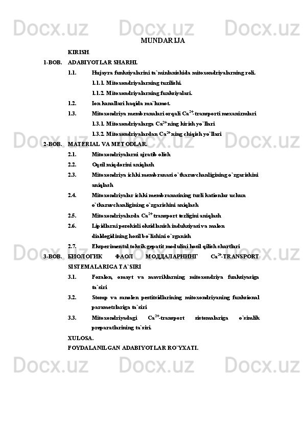 MUNDARIJA 
KIRISH .
1-BOB. ADABIYOTLAR SHARHI.
1.1. Hujayra funksiyalarini ta`minlanishida mitoxondriyalarning roli.
1.1.1. Mitoxondriyalarning tuzilishi.
1.1.2. Mitoxondriyalarning funksiyalari.
1.2. Ion kanallari haqida ma`lumot.
1.3. Mitoxondriya  membranalari orqali  Са 2+
-transport i mexanizmlari
1.3.1. Mitoxondriyalarga  Са 2+
 ning kirish yo`llari
1.3.2. Mitoxondriyalardan  Са 2+
 ning chiqish yo`llari 
2-BOB. MATERIAL VA METODLAR.
2.1. Mitoxondriyalarni ajratib olish
2.2. Oqsil miqdorini aniqlash
2.3. Mitoxondriya ichki membranasi о`tkazuvchanligining о`zgarishini
aniqlash
2.4. Mitoxondriyalar ichki membranasining turli kationlar uchun 
о`tkazuvchanligining о`zgarishini aniqlash
2.5. Mitoxondriyalarda Сa 2+
 transport tezligini aniqlash
2.6. Lipidlarni perekisli oksidlanish induksiyasi va malon 
dialdegidining hosil bо`lishini о`rganish
2. 7 . Eksperimental toksik gepatit modulini hosil qilish shartlari
3-BOB. БИОЛОГИК   ФАОЛ   МОДДАЛАРНИНГ   Са 2+
-TRANSPORT
SISTEMALARIGA TA`SIRI
3.1. Fozalon,   omayt   va   mavriklarning   mitoxondriya   funksiyasiga
ta`siri
3.2. Stomp   va   sanolen   pestitsidlarining   mitoxondriyaning   funksional
parametrlariga ta`siri
3.3. Mitoxondriyadagi   Са 2+
- transport   sistemalariga   o`simlik
preparatlarining  ta`siri.
XULOSA.
FOYDALANILGAN ADABIYOTLAR RO`YXATI. 