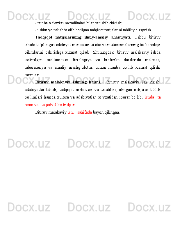 - tajriba o`tkazish metodikalari bilan tanishib chiqish;
- ushbu yo`nalishda olib borilgan tadqiqot natijalarini tahliliy o`rganish.
Tadqiqot   natijalarining   ilmiy-amaliy   ahamiyati.   Ushbu   bitiruv
ishida to`plangan adabiyot manbalari talaba va mutaxassislarning bu boradagi
bilimlarini   oshirishga   xizmat   qiladi.   Shuningdek,   bitiruv   malakaviy   ishda
keltirilgan   ma`lumotlar   fiziologiya   va   biofizika   darslarida   ma`ruza,
laboratoriya   va   amaliy   mashg`ulotlar   uchun   manba   bo`lib   xizmat   qilishi
mumkin.
Bitiruv   malakaviy   ishning   hajmi.     Bitiruv   malakaviy   ish   kirish,
adabiyotlar   tahlili,   tadqiqot   metodlari   va   uslublari,   olingan   natijalar   tahlili
bo`limlari   hamda   xulosa   va   adabiyotlar   ro`yxatidan   iborat   bo`lib,   ishda     ta
rasm va   ta jadval keltirilgan. 
Bitiruv malakaviy  ishi   sahifada  bayon qilingan.  
