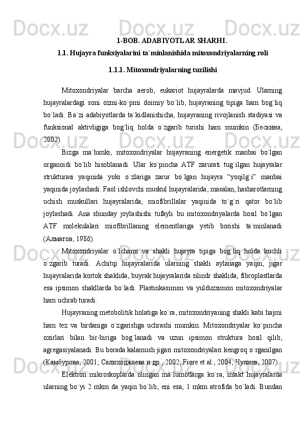 1-BOB. ADABIYOTLAR SHARHI.
1.1.  Hujayra funksiyalarini ta`minlanishida mitoxondriyalarning roli
1.1.1. Mitoxondriyalarning tuzilishi
Mitoxondriyalar   barcha   aerob,   eukariot   hujayralarda   mavjud.   Ularning
hujayralardagi   soni   ozmi-ko`pmi   doimiy   bo`lib,   hujayraning   tipiga   ham   bog`liq
bo`ladi.   Ba`zi   adabiyotlarda   ta`kidlanishicha,   hujayraning   rivojlanish   stadiyasi   va
funksional   aktivligiga   bog`liq   holda   o`zgarib   turishi   ham   mumkin   (Бескина,
2002). 
Bizga   ma`lumki,   mitoxondriyalar   hujayraning   energetik   manbai   bo`lgan
organoidi   bo`lib   hisoblanadi.   Ular   ko`pincha   ATF   zarurati   tug`ilgan   hujayralar
strukturasi   yaqinida   yoki   o`zlariga   zarur   bo`lgan   hujayra   “yoqilg`i”   manbai
yaqinida joylashadi. Faol ishlovchi muskul hujayralarida, masalan, hasharotlarning
uchish   muskullari   hujayralarida,   miofibrillalar   yaqinida   to`g`ri   qator   bo`lib
joylashadi.   Ana   shunday   joylashishi   tufayli   bu   mitoxondriyalarda   hosil   bo`lgan
ATF   molekulalari   miofibrillaning   elementlariga   yetib   borishi   ta`minlanadi
(Алматов, 1986). 
Mitoxondriyalar   o`lchami   va   shakli   hujayra   tipiga   bog`liq   holda   kuchli
o`zgarib   turadi.   Achitqi   hujayralarida   ularning   shakli   aylanaga   yaqin,   jigar
hujayralarida kortok shaklida, buyrak hujayralarida silindr shaklida, fibroplastlarda
esa   ipsimon   shakllarda   bo`ladi.   Plastinkasimon   va   yulduzsimon   mitoxondriyalar
ham uchrab turadi. 
Hujayraning metobolitik holatiga ko`ra, mitoxondriyaning shakli kabi hajmi
ham   tez   va   birdaniga   o`zgarishga   uchrashi   mumkin.   Mitoxondriyalar   ko`pincha
oxirlari   bilan   bir-biriga   bog`lanadi   va   uzun   ipsimon   struktura   hosil   qilib,
agregasiyalanadi. Bu borada kalamush jigari mitoxondriyalari kengroq o`rganilgan
(Камбурова, 2001; Салиходжаева и др., 2002; Fiore et al., 2004; Чулиев, 2007). 
Elektron   mikroskoplarda   olingan   ma`lumotlarga   ko`ra,   intakt   hujayralarda
ularning   bo`yi   2   mkm   da   yaqin   bo`lib,   eni   esa,   1   mkm   atrofida   bo`ladi.   Bundan 