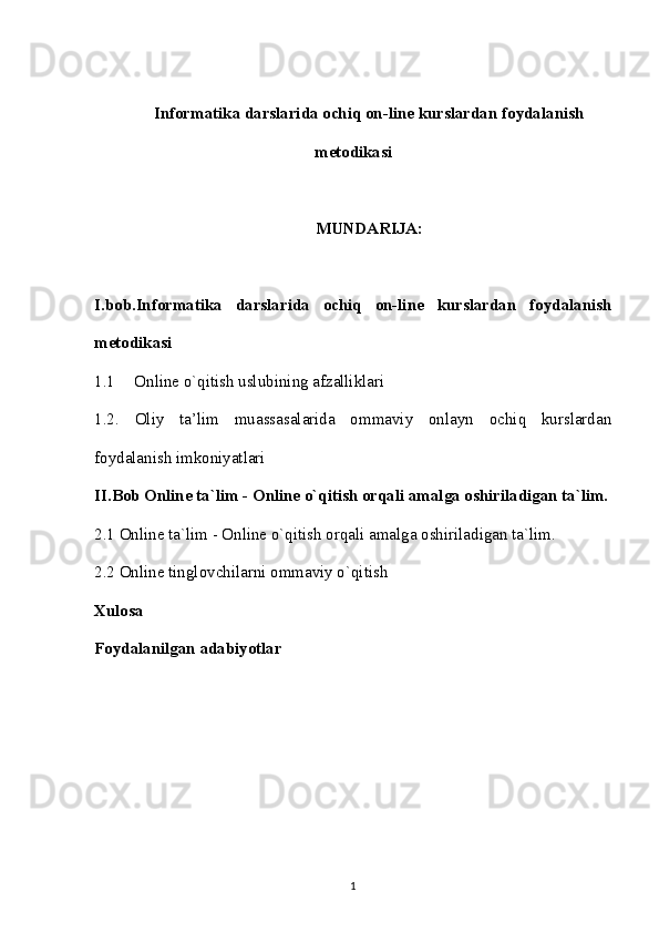 Informatika darslarida ochiq on-line kurslardan foydalanish
metodikasi
MUNDARIJA:
I.bob.Informatika   darslarida   ochiq   on-line   kurslardan   foydalanish
metodikasi
1.1 Online o`qitish uslubining afzalliklari
1.2.   Oliy   ta’lim   muassasalarida   ommaviy   onlayn   ochiq   kurslardan
foydalanish imkoniyatlari
II.Bob Online ta`lim - Online o`qitish orqali amalga oshiriladigan ta`lim.
2.1 Online ta`lim - Online o`qitish orqali amalga oshiriladigan ta`lim. 
2.2 Online tinglovchilarni ommaviy o`qitish
Xulosa
Foydalanilgan adabiyotlar
1 