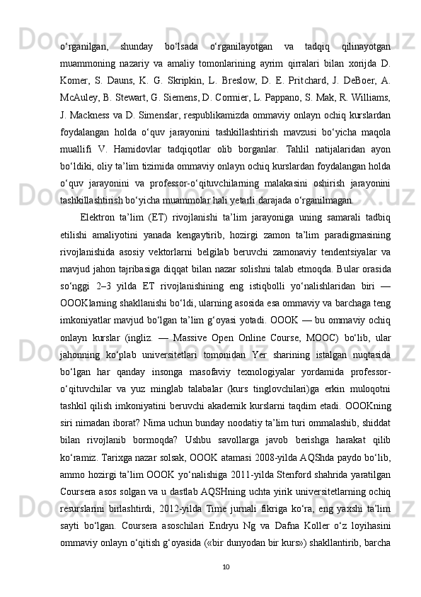 o‘rganilgan,   shunday   bo‘lsada   o‘rganilayotgan   va   tadqiq   qilinayotgan
muammoning   nazariy   va   amaliy   tomonlari ning   ayrim   qirralari   bilan   xorijda   D.
Komer,   S.   Dauns,   K.   G.   Skripkin,   L.   Breslow,   D.   E.   Prit chard,   J.   DeBoer,   A.
McAuley, B. Stewart, G. Siemens, D. Cormier, L. Pappano, S. Mak, R. Williams,
J. Mackness  va D. Simenslar, respublikamizda ommaviy onlayn ochiq kurslardan
foydalangan   holda   o‘quv   jarayonini   tashkillashtirish   mavzusi   bo‘yicha   maqola
muallifi   V.   Hamidovlar   tadqiqotlar   olib   borganlar.   Tahlil   natijalaridan   ayon
bo‘ldiki, oliy ta’lim tizimida ommaviy onlayn ochiq kurslardan foydalangan holda
o‘quv   jara yonini   va   professor-o‘qituvchilarning   malakasini   oshirish   jarayonini
tashkillash tirish bo‘yicha muammolar hali yetarli da rajada o‘rganilmagan.
Elektron   ta’lim   (ET)   rivojlanishi   ta’lim   jarayoniga   uning   samarali   tadbiq
etilishi   amaliyotini   yanada   kengaytirib,   hozirgi   zamon   ta’lim   paradigmasining
rivojla nishida   asosiy   vektorlarni   belgilab   beruvchi   zamonaviy   tendentsiyalar   va
mavjud jahon tajribasiga  diqqat  bilan nazar  solish ni  talab etmoqda. Bular  orasida
so‘nggi   2–3   yilda   ET   rivojlanishining   eng   istiqbolli   yo‘nalishlaridan   biri   —
OOOKlarning shakllanishi bo‘ldi, ularning asosida esa ommaviy va barchaga teng
imkoniyatlar mavjud bo‘lgan ta’lim g‘oyasi yotadi. OOOK — bu ommaviy ochiq
onlayn   kurslar   (ingliz.   —   Massive   Open   Online   Course,   MOOC)   bo‘lib,   ular
jahonning   ko‘plab   universitetlari   tomonidan   Yer   sharining   istalgan   nuqtasida
bo‘lgan   har   qanday   insonga   masofaviy   texnologiyalar   yordamida   professor-
o‘qituvchilar   va   yuz   minglab   talabalar   (kurs   tinglovchilari)ga   erkin   muloqotni
tashkil   qilish  imkoniyatini   beruvchi   akademik  kurslarni   taqdim  etadi.   О OOKning
siri nimadan iborat? Nima uchun bunday noodatiy ta’lim turi ommalashib, shiddat
bilan   rivojlanib   bormoqda?   Ushbu   savollarga   javob   berishga   harakat   qilib
ko‘ramiz. Tarixga nazar solsak, OOOK atamasi 2008-yilda AQShda paydo bo‘lib,
ammo hozirgi ta’lim OOOK yo‘nalishiga 2011-yilda Stenford shahrida yaratilgan
Coursera asos solgan va u dastlab AQSHning uchta yirik universitetlarning ochiq
resurslarini   birlashtirdi,   2012-yilda   Time   jurnali   fikriga   ko‘ra,   eng   yaxshi   ta’lim
sayti   bo‘lgan.   Cour sera   asoschilari   Endryu   Ng   va   Dafna   Koller   o‘z   loyihasini
ommaviy onlayn o‘qitish g‘oyasida («bir dunyodan bir kurs») shakllantirib, barcha
10