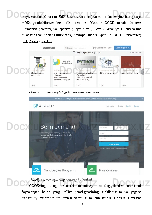 maydonchalar (Coursera, EdX, Udacity va bosh.) va millionlab tinglovchilarga ega
AQSh   yetakchilardan   biri   bo‘lib   sanaladi.   O‘zining   OOOK   maydonchalarini
Germaniya   (Iversity)   va   Ispaniya   (Crypt   4   you),   Buyuk   Britaniya   12   oliy   ta’lim
muassasasidan   iborat   Futurelearn,   Yevropa   Ittifoqi   Open   up   Ed   (11   universitet)
ittifoqlarini yaratdilar.
Coursera rasmiy saytidagi kurslardan namunalar   
Udacity rasmiy saytining umumiy ko‘rinishi
О OOKning   keng   tarqalishi   masofaviy   texnologiyalardan   maksimal
foydalangan   holda   yangi   ta’lim   paradigmasining   shakllanishiga   va   yagona
transmilliy   axborot-ta’lim   muhiti   yaratilishiga   olib   keladi.   Hozirda   Coursera
12 