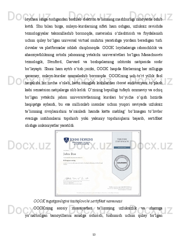 loyihasi ishga tushgandan boshlab elektron ta’limning mashhurligi nihoyatda oshib
ketdi.   Shu   bilan   birga,   onlayn-kurslarning   sifati   ham   oshgan,   uzluksiz   ra vishda
texnologiyalar   takomillashib   bormoqda,   materialni   o‘zlashtirish   va   foydala nish
uchun   qulay   bo‘lgan   universal   virtual   muhitni   yaratishga   yordam   beradigan   turli
ilovalar   va   platformalar   ishlab   chiqilmoqda.   OOOK   loyihalariga   ishonchlilik   va
aha miyatlilikning   ortishi   jahonning   yetakchi   universitetlari   bo‘lgan   Masachusets
texno logik,   Stenford,   Garvard   va   boshqalarning   ishtiroki   natijasida   sodir
bo‘layapti.   Shuni   ham   aytib   o‘tish   joizki,   OOOK   haqida   fikr larning   har   xilligiga
qaramay,   onlayn-kurslar   ommalashib   bormoqda.   OOOKning   uch-to‘rt   yillik   faol
tarqalishi   bir   necha   o‘nlab,   hatto   minglab   kishilardan   iborat   auditoriyani   to‘plash
kabi sensatsion natijalarga olib keldi. O‘zining bepulligi tufayli ommaviy va ochiq
bo‘lgan   yetakchi   jahon   universitetlari ning   kurslari   bo‘yicha   o‘qish   hozirda
haqiqatga   aylandi,   bu   esa   millionlab   insonlar   uchun   yuqori   saviyada   uzluksiz
ta’limning   rivoj lanishini   ta’minladi   hamda   katta   mablag‘   bo‘lmagan   to‘lovlar
evaziga   imtihonlarni   topshirib   yoki   yakuniy   topshiriqlarni   bajarib,   sertifikat
olishga imkoniyatlar yaratildi.
OOOK tugatganligini tastiqlovchi sertifikat namunasi
ОOOKning   asosiy   xususiyatlari   ta’lim ning   uzluksizlik   va   shaxsga
yo‘naltirilgan   tamoyillarini   amalga   oshirish,   tushunish   uchun   qulay   bo‘lgan
13 