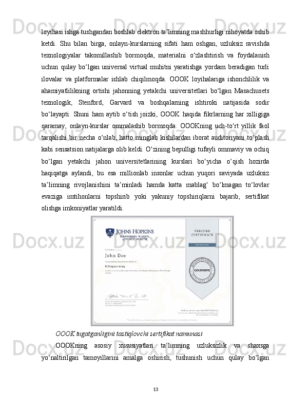 loyihasi ishga tushgandan boshlab elektron ta’limning mashhurligi nihoyatda oshib
ketdi.   Shu   bilan   birga,   onlayn-kurslarning   sifati   ham   oshgan,   uzluksiz   ra vishda
texnologiyalar   takomillashib   bormoqda,   materialni   o‘zlashtirish   va   foydala nish
uchun   qulay   bo‘lgan   universal   virtual   muhitni   yaratishga   yordam   beradigan   turli
ilovalar   va   platformalar   ishlab   chiqilmoqda.   OOOK   loyihalariga   ishonchlilik   va
aha miyatlilikning   ortishi   jahonning   yetakchi   universitetlari   bo‘lgan   Masachusets
texno logik,   Stenford,   Garvard   va   boshqalarning   ishtiroki   natijasida   sodir
bo‘layapti.   Shuni   ham   aytib   o‘tish   joizki,   OOOK   haqida   fikr larning   har   xilligiga
qaramay,   onlayn-kurslar   ommalashib   bormoqda.   OOOKning   uch-to‘rt   yillik   faol
tarqalishi   bir   necha   o‘nlab,   hatto   minglab   kishilardan   iborat   auditoriyani   to‘plash
kabi sensatsion natijalarga olib keldi. O‘zining bepulligi tufayli ommaviy va ochiq
bo‘lgan   yetakchi   jahon   universitetlari ning   kurslari   bo‘yicha   o‘qish   hozirda
haqiqatga   aylandi,   bu   esa   millionlab   insonlar   uchun   yuqori   saviyada   uzluksiz
ta’limning   rivoj lanishini   ta’minladi   hamda   katta   mablag‘   bo‘lmagan   to‘lovlar
evaziga   imtihonlarni   topshirib   yoki   yakuniy   topshiriqlarni   bajarib,   sertifikat
olishga imkoniyatlar yaratildi.
OOOK tugatganligini tastiqlovchi sertifikat namunasi
ОOOKning   asosiy   xususiyatlari   ta’lim ning   uzluksizlik   va   shaxsga
yo‘naltirilgan   tamoyillarini   amalga   oshirish,   tushunish   uchun   qulay   bo‘lgan
13