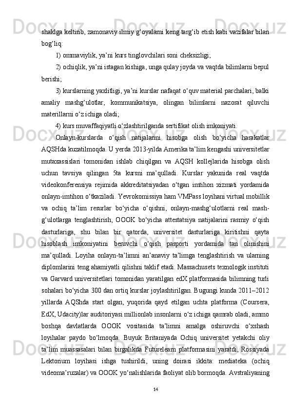 shaklga keltirib, zamonaviy ilmiy g‘oyalarni keng targ‘ib etish kabi vazifalar bilan
bog‘liq:
1) ommaviylik, ya’ni kurs tinglovchilari soni cheksizligi;
2) ochiqlik, ya’ni istagan kishiga, unga qulay joyda va vaqtda bilimlarni bepul
berishi;
3) kurslarning yaxlitligi, ya’ni kurslar nafaqat o‘quv material parchalari, balki
amaliy   mashg‘ulotlar,   kommunikatsiya,   olingan   bilimlarni   nazorat   qiluvchi
materillarni o‘z ichiga oladi;
4) kurs muvaffaqiyatli o‘zlashtirilganda sertifikat olish imkoniyati.
Onlayn-kurslarda   o‘qish   natijalarini   hisobga   olish   bo‘yicha   harakatlar
AQSHda kuzatilmoqda. U yerda 2013-yilda Amerika ta’lim kengashi universitetlar
mutaxassislari   tomonidan   ishlab   chiqilgan   va   AQSH   kollej larida   hisobga   olish
uchun   tavsiya   qilingan   5ta   kursni   ma’qulladi.   Kurslar   yakunida   real   vaqtda
videokonferensiya   rejimida   akkre ditatsiyadan   o‘tgan   imtihon   xizmati   yordamida
onlayn-imtihon o‘tkaziladi. Yevro komissiya ham VMPass loyihani virtual mobillik
va   ochiq   ta’lim   resurlar   bo‘yicha   o‘qishni,   onlayn-mashg‘ulotlarni   real   mash -
g‘ulotlarga   tenglashtirish,   OOOK   bo‘yicha   attestatsiya   natijalarini   rasmiy   o‘qish
dasturlariga,   shu   bilan   bir   qatorda,   universitet   dasturlariga   kiritishni   qayta
hisoblash   imkoniyatini   beruvchi   o‘qish   pasporti   yor damida   tan   olinishini
ma’qulladi.   Loyiha   onlayn-ta’limni   an’anaviy   ta’limga   tenglashtirish   va   ularning
diplomlarini teng ahamiyatli qilishni taklif etadi. Massachusets texnologik instituti
va Garvard universitetlari tomonidan yaratilgan edX platformasida bilimning turli
sohalari bo‘yicha 300 dan ortiq kurslar joylashtirilgan. Bugungi kunda 2011–2012
yillarda   AQShda   start   olgan,   yuqorida   qayd   etilgan   uchta   platforma   (Coursera,
EdX, Udacity)lar auditoriyasi millionlab insonlarni o‘z ichiga qamrab oladi, ammo
boshqa   davlatlarda   OOOK   vosita sida   ta’limni   amalga   oshiruvchi   o‘xshash
loyihalar   paydo   bo‘lmoqda.   Buyuk   Britaniya da   Ochiq   universitet   yetakchi   oliy
ta’lim   muassasalari   bilan   birgalikda   Futurelearn   plat formasini   yaratdi,   Rossiyada
Lektorium   lo yihasi   ishga   tushirildi,   uning   doirasi   ikkita:   mediateka   (ochiq
videoma’ruzalar) va OOOK yo‘nalishlarida faoliyat olib bor moqda. Avstraliyaning
14