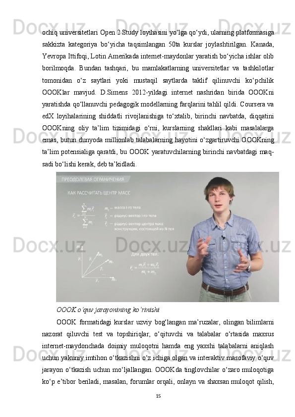 ochiq universitetlari Open 2 Study loyihasini yo‘lga qo‘ydi, ular ning platformasiga
sakkizta   kategoriya   bo‘yicha   taqsimlangan   50ta   kurslar   joylashtirilgan.   Kanada,
Yevropa Ittifoqi, Lotin Amerikada internet-maydonlar yaratish bo‘yicha ishlar olib
borilmoqda.   Bundan   tashqari,   bu   mamlakatlarning   universitetlar   va   tashkilotlar
tomonidan   o‘z   saytlari   yoki   mustaqil   saytlarda   taklif   qilinuvchi   ko‘pchilik
OOOKlar   mavjud.   D.Simens   2012-yildagi   internet   nashridan   birida   OOOKni
yaratishda qo‘llanuvchi pedagogik modellarning farqlarini tahlil qildi. Coursera va
edX   lo yihalarining   shiddatli   rivojlanishiga   to‘xta lib,   birinchi   navbatda,   diqqatini
OOOKning   oliy   ta’lim   tizimidagi   o‘rni,   kurslarning   shakl lari   kabi   masalalarga
emas, butun dunyoda millionlab talaba larning hayotini o‘zgarti ruvchi  OOOKning
ta’lim potensialiga qaratdi, bu OOOK yaratuvchilarning birinchi navbatdagi maq -
sadi bo‘lishi kerak, deb ta’kidladi.
OOOK o‘quv jarayonining ko‘rinishi
ООО K   formatidagi   kurslar   uzviy   bog‘ langan   ma’ruzalar,   olingan   bilimlarni
nazorat   qiluvchi   test   va   topshiriqlar,   o‘qituvchi   va   talabalar   o‘rtasida   maxsus
internet-maydonchada   doimiy   muloqotni   hamda   eng   yaxshi   talabalarni   aniqlash
uchun yakuniy imtihon o‘tkazishni o‘z ichiga olgan va interaktiv masofaviy o‘quv
jarayon o‘tkazish uchun mo‘ljallangan. OOOKda tinglovchilar  o‘zaro muloqotiga
ko‘p e’tibor beriladi, masalan, forumlar orqali, onlayn va shaxsan muloqot qilish,
15 