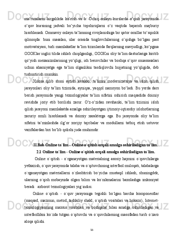 ma’ruzalarni   birgalikda   ko‘rish   va   b.   Ochiq   onlayn-kurslarda   o‘qish   jarayonida
o‘quv   kursining   jadvali   bo‘yicha   topshi riqlarni   o‘z   vaqtida   bajarish   majburiy
hisoblanadi. Ommaviy onlayn ta’limning rivojlanishiga bir qator omillar to‘sqinlik
qilmoqda:   buni   masalan,   ular   orasida   ting lovchilarning   o‘qishga   bo‘lgan   past
motivatsiyasi, turli mamlakatlar ta’lim tizim larida farqlarning mavjudligi, ko‘pgina
OOOKlar ingliz tilida ishlab chiqilganligi, OOOKni oliy ta’lim dasturlariga kiritib
qo‘yish me xanizmlarining yo‘qligi; ish beruvchilar va boshqa o‘quv muassasalari
uchun   ahamiyatga   ega   ta’lim   olganlikni   tasdiqlovchi   hujjatning   yo‘qligida,   deb
tushuntirish mumkin.
Xulosa   qilib   shuni   aytish   kerakki,   ta’limni   modernizatsiya   va   isloh   qilish
jarayonlari   oliy   ta’lim   tizimida,   ayniqsa,   yaqqol   namo yon   bo‘ladi.   Bu   yerda   dars
berish   jarayonida   yangi   texnologiyalar   ta’lim   sifatini   oshi rish   maqsadida   doimiy
ravishda   joriy   etib   bori lishi   zarur.   O‘z-o‘zidan   ravshanki,   ta’lim   tizi mini   isloh
qilish jarayoni mamlakatda amalga oshirilayotgan ijtimoiy-iqtisodiy islohotlar ning
zaruriy   omili   hisoblanadi   va   doimiy   xarakterga   ega.   Bu   jarayonda   oliy   ta’lim
sifatini   ta’minlashda   ilg‘or   xorijiy   tajribalar   va   modullarni   tatbiq   etish   ustuvor
vazifalardan biri bo‘lib qolishi juda mu himdir.
II.Bob Online ta`lim - Online o`qitish orqali amalga oshiriladigan ta`lim.
2.1 Online ta`lim - Online o`qitish orqali amalga oshiriladigan ta`lim.
Online   o`qitish   -   o`rganayotgan   materialning   asosiy   hajmini   o`quvchilarga
yetkazish, o`quv jarayonida talaba va o`qituvchining interfaol muloqati, talabalarga
o`rganayotgan   materiallarni   o`zlashtirish   bo`yicha   mustaqil   ishlash,   shuningdek,
ularning   o`qish   mobaynida   olgan   bilim   va   ko`nikmalarini   baxolashga   imkoniyat
beradi   axborot texnologiyalari yig`indisi. 
Online   o`qitish   -   o`quv   jarayoniga   tegishli   bo`lgan   barcha   komponentlar
(maqsad, mazmun, metod, tashkiliy shakl, o`qitish vositalari va hokazo), Internet-
texnologiyasining   maxsus   vositalari   va   boshqalar   bilan   amalga   oshiriladigan   va
interfaollikni ko`zda tutgan o`qituvchi  va o`quvchilarning masofadan turib o`zaro
aloqa qilishi. 
16