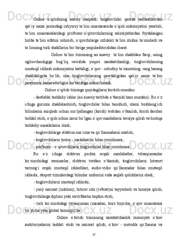 Online   o`qitishning   asosiy   maqsadi:   tinglovchilar   qaerda   yashashlaridan
qat`iy nazar jaxondagi  ixtiyoriy ta`lim muassasasida o`qish imkoniyatini yaratish,
ta`lim   muassasalaridagi   professor-o`qituvchilarning   saloxiyatlardan   foydalangan
holda   ta`lim   sifatini   oshirish,   o`quvchilarga   uzluksiz   ta`lim   olishni   ta`minlash   va
ta`limning turli shakllarini bir-biriga yaqinlashtirishdan iborat. 
                      Online   ta`lim   tizimining   an`anaviy     ta`lim   shaklidan   farqi,   uning
egiluvchanligiga   bog`liq   ravishda   yuqori   xarakatchanligi,   tinglovchilarning
mustaqil ishlash imkoniyatini kattaligi, o`quv - uslusbiy ta`minotning  rang barang
shakldaligida   bo`lib,   ular   tinglovchilarning   qaerdaligidan   qat`iy   nazar   ta`lim
jarayonini samaradorligini ko`tarishga imkon beradi. 
           Online o`qitish tizimiga quyidagilarni kiritish mumkin: 
- dastlabki tashkiliy ishlar (an`anaviy tartibda o`tkazish ham mumkin). Bu o`z
ichiga   guruxni   shaklalantirish,   tinglovchilar   bilan   tanishish,   ularni   boshlang`ich
bilimlarini aniqlash uchun mo`ljallangan (kirish) testidan o`tkazish, kirish darslari
tashkil etish, o`qish uchun zarur bo`lgan o`quv manbalarni tavsiya qilish va boshqa
tashkiliy masalalarini oladi; 
- tinglovchilarga elektron ma`ruza va qo`llanmalarni uzatish; 
- tinglovchilarni tyutor - maslahatchi bilan yozishmasi; 
- professor - o`qituvchilarni tinglovchilar bilan yozishmasi. 
Bu   o`z   ichiga   elektron   pochta   orqali   maslahatlar,   teleanjumanlar
ko`rinishidagi   seminarlar,   elektron   testdan   o`tkazish,   tinglovchilarni   Internet
tarmog`i   orqali   mustaqil   ishlashlari,   audio-vidio   qo`llanmalar   bilan   mustaqil
ishlashi, ekspert tizimlaridagi bilimlar omborini esda saqlab qolishlarini oladi; 
- tinglovchilarni mustaqil ishlashi; 
- joriy nazorat (imtihon), bitiruv ishi  (referat)ni tayyorlash va himoya qilish,
tinglovchilarga diplom yoki seritifikatni taqdim etish; 
-   turli   ko`rinishdagi   teleanjuman   (masalan,   kurs   buyicha,   o`quv   muassasasi
bo`yicha yoki global tarmoqli) lar. 
                Online   o`kitish   tizimining   xarakatchanlik   xususiyati   o`kuv
auditoriyalarini   tashkil   etish   va   nazorat   qilish,   o`kuv   -   metodik   qo`llanma   va
17