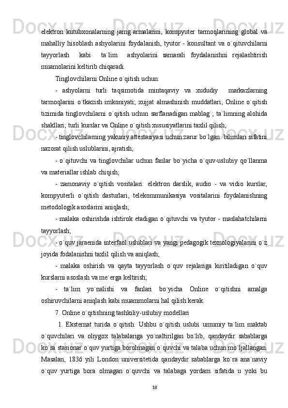 elektron   kutubxonalarning   jamg`armalarini,   kompyuter   tarmoqlarining   global   va
mahalliy   hisoblash   ashyolarini   foydalanish,   tyutor   -   konsultant   va   o`qituvchilarni
tayyorlash     kabi     ta`lim     ashyolarini   samarali   foydalanishni   rejalashtirish
muamolarini keltirib chiqaradi. 
Tinglovchilarni Online o`qitish uchun: 
-   ashyolarni   turli   taqsimotida   mintaqaviy   va   xududiy     markazlarning
tarmoqlarini   o`tkazish   imkoniyati;   xujjat   almashinish   muddatlari;   Online   o`qitish
tizimida   tinglovchilarni   o`qitish   uchun   sarflanadigan   mablag`;   ta`limning   alohida
shakllari; turli kurslar va Online o`qitish xususiyatlarini taxlil qilish; 
- tinglovchilarning yakuniy attestasiyasi uchun zarur bo`lgan  bilimlari sifatini
nazorat qilish uslublarini, ajratish; 
-   o`qituvchi   va   tinglovchilar   uchun   fanlar   bo`yicha   o`quv-uslubiy   qo`llanma
va materiallar ishlab chiqish; 
-   zamonaviy   o`qitish   vositalari:   elektron   darslik,   audio   -   va   vidio   kurslar,
kompyuterli   o`qitish   dasturlari,   telekommunikasiya   vositalarini   foydalanishning
metodologik asoslarini aniqlash; 
-  malaka   oshirishda  ishtirok  etadigan  o`qituvchi   va  tyutor   -  maslahatchilarni
tayyorlash; 
- o`quv jaraenida interfaol uslublari va yangi pedagogik texnologiyalarini o`z
joyida fodalanishni taxlil qilish va aniqlash; 
-   malaka   oshirish   va   qayta   tayyorlash   o`quv   rejalariga   kiritiladigan   o`quv
kurslarni asoslash va me`erga keltirish; 
-   ta`lim   yo`nalishi   va   fanlari   bo`yicha   Online   o`qitishni   amalga
oshiruvchilarni aniqlash kabi muammolarni hal qilish kerak. 
7. Online o`qitishning tashkiliy-uslubiy modellari
  1.   Eksternat   turida   o`qitish.   Ushbu   o`qitish   uslubi   umumiy   ta`lim   maktab
o`quvchilari   va   oliygox   talabalariga   yo`naltirilgan   bo`lib,   qandaydir   sabablarga
ko`ra stasionar o`quv yurtiga borolmagan o`quvchi va talaba uchun mo`ljallangan.
Masalan,   1836   yili   London   universitetida   qandaydir   sabablarga   ko`ra   ana`naviy
o`quv   yurtiga   bora   olmagan   o`quvchi   va   talabaga   yordam   sifatida   u   yoki   bu
18 