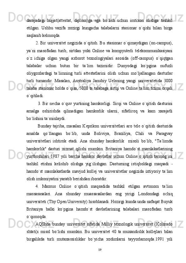 darajadagi   hujjat(attestat,   diplom)ga   ega   bo`lish   uchun   imtixon   olishga   tashkil
etilgan.   Ushbu   vazifa   xozirgi   kungacha   talabalarni   stasionar   o`qishi   bilan   birga
saqlanib kelmoqda. 
2.  Bir   universitet   negizida  o`qitish.   Bu  stasionar  o`qimaydigan  (on-campus),
ya`ni   masofadan   turib,   sirtdan   yoki   Online   va   kompyuterli   telekommunikasiyani
o`z   ichiga   olgan   yangi   axborot   texnologiyalari   asosida   (off-campus)   o`qiqtgan
talabalar   uchun   butun   bir   ta`lim   tazimidir.   Dunyodagi   ko`pgina   nufuzli
oliygoxlardagi   ta`limning   turli   attestatlarini   olish   uchun   mo`ljallangan   dasturlar
turli   tumandir.   Masalan,   Avstraliya   Janubiy   Uelsning   yangi   universitetida   3000
talaba stasionar holda o`qisa, 5000 ta talabaga sirtqi va Online ta`lim tizimi orqali
o`qitiladi. 
  3.   Bir   necha   o`quv   yurtining   hamkorligi.   Sirqi   va   Online   o`qitish   dasturini
amalga   oshirishda   qilinadigan   hamkorlik   ularni,   sifatliroq   va   kam   xarajatli
bo`lishini ta`minlaydi. 
  Bunday   tajriba,   masalan   Keprikon   universitetlari   aro   tele   o`qitish   dasturida
amalda   qo`llangan   bo`lib,   unda   Boliviya,   Braziliya,   Chili   va   Paragvay
universitetlari   ishtirok   etadi.   Ana   shunday   hamkorlik     misoli   bo`lib,   "Ta`limda
hamkorlik"   dasturi   xizmat   qilishi   mumkin.   Britaniya   hamdo`st   mamlakatlarining
yurtboshilari   1987   yili   barcha   hamkor   davlatlar   uchun   Online   o`qitish   tarmog`ini
tashkil   etishni   kelishib   olishga   yig`ilishgan.   Dasturning   istiqboldagi   maqsadi   -
hamdo`st   mamlakatlarda   mavjud   kollej   va   universitetlar   negizida   ixtiyoriy   ta`lim
olish imkoniyatini yaratib berishdan iboratdir. 
4.   Maxsus   Online   o`qitish   maqsadida   tashkil   etilgan   avtonom   ta`lim
massasasalari.   Ana   shunday   muassasalardan   eng   yirigi   Londondagi   ochiq
universiteti (Thy Open University) hisoblanadi. Hozirgi kunda unda nafaqat Buyuk
Britaniya   balki   ko`pgina   hamdo`st   davlatlarining   talabalari   masofadan   turib
o`qimoqda. 
AQShda   bunday   universitet   sifatida   Milliy   texnologik   universitet   (Kolorado
shtati)i   misol   bo`lishi   mumkin.   Bu   universitet   40   ta   muxandislik   kollejlari   bilan
birgalikda   turli   mutaxassisliklar   bo`yicha   xodimlarni   tayyorlamoqda.1991   yili
19 