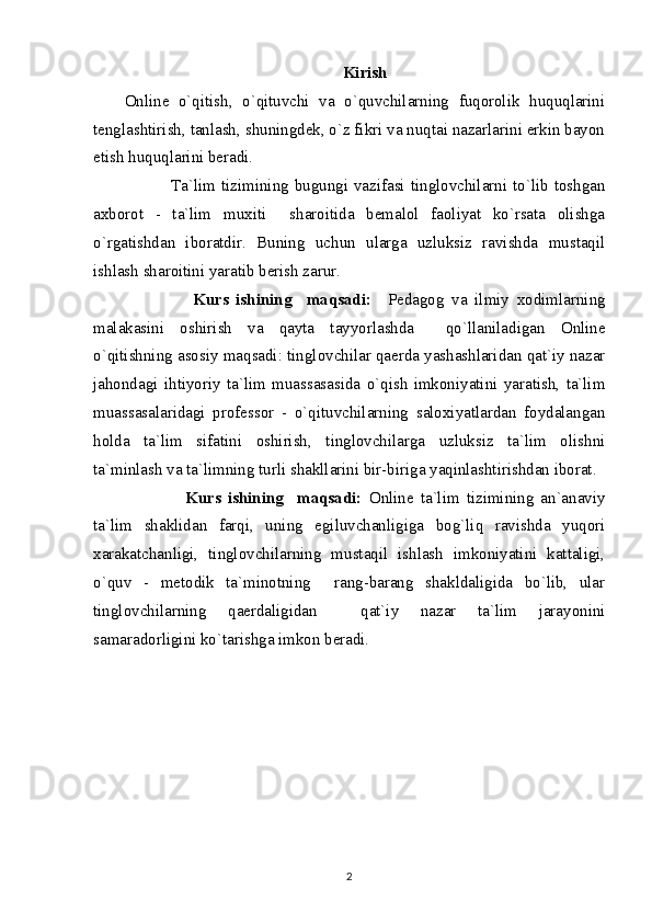 Kirish
Online   o`qitish,   o`qituvchi   va   o`quvchilarning   fuqorolik   huquqlarini
tenglashtirish, tanlash, shuningdek, o`z fikri va nuqtai nazarlarini erkin bayon
etish huquqlarini beradi. 
     Ta`lim tizimining bugungi vazifasi tinglovchilarni to`lib toshgan
axborot   -   ta`lim   muxiti     sharoitida   bemalol   faoliyat   ko`rsata   olishga
o`rgatishdan   iboratdir.   Buning   uchun   ularga   uzluksiz   ravishda   mustaqil
ishlash sharoitini yaratib berish zarur. 
                  Kurs   ishining     maqsadi:     Pedagog   va   ilmiy   xodimlarning
malakasini   oshirish   va   qayta   tayyorlashda     qo`llaniladigan   Online
o`qitishning asosiy maqsadi: tinglovchilar qaerda yashashlaridan qat`iy nazar
jahondagi   ihtiyoriy   ta`lim   muassasasida   o`qish   imkoniyatini   yaratish,   ta`lim
muassasalaridagi   professor   -   o`qituvchilarning   saloxiyatlardan   foydalangan
holda   ta`lim   sifatini   oshirish,   tinglovchilarga   uzluksiz   ta`lim   olishni
ta`minlash va ta`limning turli shakllarini bir-biriga yaqinlashtirishdan iborat. 
                  Kurs   ishining     maqsadi:   Online   ta`lim   tizimining   an`anaviy
ta`lim   shaklidan   farqi,   uning   egiluvchanligiga   bog`liq   ravishda   yuqori
xarakatchanligi,   tinglovchilarning   mustaqil   ishlash   imkoniyatini   kattaligi,
o`quv   -   metodik   ta`minotning     rang-barang   shakldaligida   bo`lib,   ular
tinglovchilarning   qaerdaligidan     qat`iy   nazar   ta`lim   jarayonini
samaradorligini ko`tarishga imkon beradi. 
2
