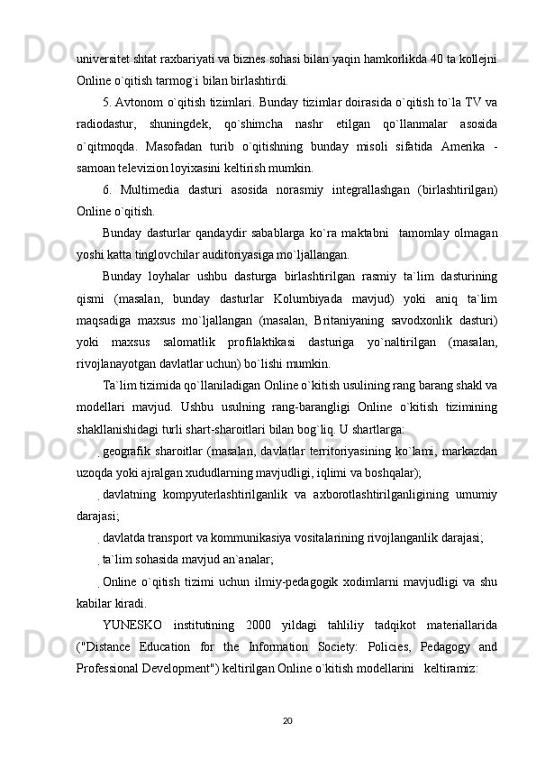 universitet shtat raxbariyati va biznes sohasi bilan yaqin hamkorlikda 40 ta kollejni
Online o`qitish tarmog`i bilan birlashtirdi. 
5. Avtonom o`qitish tizimlari. Bunday tizimlar doirasida o`qitish to`la TV va
radiodastur,   shuningdek,   qo`shimcha   nashr   etilgan   qo`llanmalar   asosida
o`qitmoqda.   Masofadan   turib   o`qitishning   bunday   misoli   sifatida   Amerika   -
samoan televizion loyixasini keltirish mumkin. 
6.   Multimedia   dasturi   asosida   norasmiy   integrallashgan   (birlashtirilgan)
Online o`qitish. 
Bunday   dasturlar   qandaydir   sabablarga   ko`ra   maktabni     tamomlay   olmagan
yoshi katta tinglovchilar auditoriyasiga mo`ljallangan. 
Bunday   loyhalar   ushbu   dasturga   birlashtirilgan   rasmiy   ta`lim   dasturining
qismi   (masalan,   bunday   dasturlar   Kolumbiyada   mavjud)   yoki   aniq   ta`lim
maqsadiga   maxsus   mo`ljallangan   (masalan,   Britaniyaning   savodxonlik   dasturi)
yoki   maxsus   salomatlik   profilaktikasi   dasturiga   yo`naltirilgan   (masalan,
rivojlanayotgan davlatlar uchun) bo`lishi mumkin. 
Ta`lim tizimida qo`llaniladigan Online o`kitish usulining rang barang shakl va
modellari   mavjud.   Ushbu   usulning   rang-barangligi   Online   o`kitish   tizimining
shakllanishidagi turli shart-sharoitlari bilan bog`liq. U shartlarga: 
geografik   sharoitlar   (masalan,   davlatlar   territoriyasining   ko`lami,   markazdan
uzoqda yoki ajralgan xududlarning mavjudligi, iqlimi va boshqalar); 
davlatning   kompyuterlashtirilganlik   va   axborotlashtirilganligining   umumiy
darajasi; 
davlatda transport va kommunikasiya vositalarining rivojlanganlik darajasi; 
ta`lim sohasida mavjud an`analar; 
Online   o`qitish   tizimi   uchun   ilmiy-pedagogik   xodimlarni   mavjudligi   va   shu
kabilar kiradi. 
YUNESKO   institutining   2000   yildagi   tahliliy   tadqikot   materiallarida
("Distance   Education   for   the   Information   Society:   Policies,   Pedagogy   and
Professional Development") keltirilgan Online o`kitish modellarini   keltiramiz: 
20 