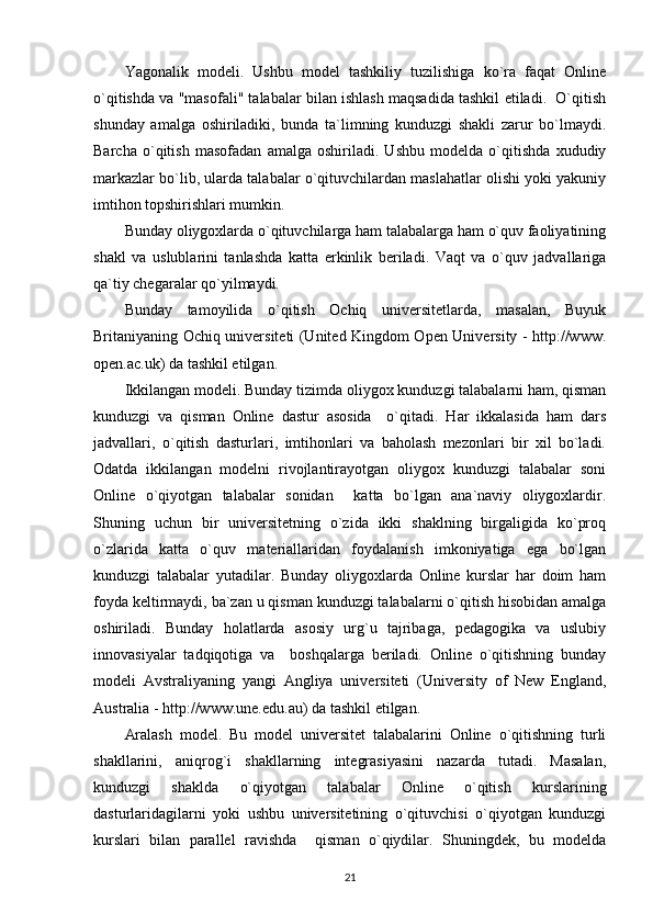 Yagonalik   modeli.   Ushbu   model   tashkiliy   tuzilishiga   ko`ra   faqat   Online
o`qitishda va "masofali" talabalar bilan ishlash maqsadida tashkil etiladi.  O`qitish
shunday   amalga   oshiriladiki,   bunda   ta`limning   kunduzgi   shakli   zarur   bo`lmaydi.
Barcha   o`qitish   masofadan   amalga   oshiriladi.   Ushbu   modelda   o`qitishda   xududiy
markazlar bo`lib, ularda talabalar o`qituvchilardan maslahatlar olishi yoki yakuniy
imtihon topshirishlari mumkin. 
Bunday oliygoxlarda o`qituvchilarga ham talabalarga ham o`quv faoliyatining
shakl   va   uslublarini   tanlashda   katta   erkinlik   beriladi.   Vaqt   va   o`quv   jadvallariga
qa`tiy chegaralar qo`yilmaydi. 
Bunday   tamoyilida   o`qitish   Ochiq   universitetlarda,   masalan,   Buyuk
Britaniyaning Ochiq universiteti (United Kingdom Open University - http://www.
open.ac.uk) da tashkil etilgan. 
Ikkilangan modeli. Bunday tizimda oliygox kunduzgi talabalarni ham, qisman
kunduzgi   va   qisman   Online   dastur   asosida     o`qitadi.   Har   ikkalasida   ham   dars
jadvallari,   o`qitish   dasturlari,   imtihonlari   va   baholash   mezonlari   bir   xil   bo`ladi.
Odatda   ikkilangan   modelni   rivojlantirayotgan   oliygox   kunduzgi   talabalar   soni
Online   o`qiyotgan   talabalar   sonidan     katta   bo`lgan   ana`naviy   oliygoxlardir.
Shuning   uchun   bir   universitetning   o`zida   ikki   shaklning   birgaligida   ko`proq
o`zlarida   katta   o`quv   materiallaridan   foydalanish   imkoniyatiga   ega   bo`lgan
kunduzgi   talabalar   yutadilar.   Bunday   oliygoxlarda   Online   kurslar   har   doim   ham
foyda keltirmaydi, ba`zan u qisman kunduzgi talabalarni o`qitish hisobidan amalga
oshiriladi.   Bunday   holatlarda   asosiy   urg`u   tajribaga,   pedagogika   va   uslubiy
innovasiyalar   tadqiqotiga   va     boshqalarga   beriladi.   Online   o`qitishning   bunday
modeli   Avstraliyaning   yangi   Angliya   universiteti   (University   of   New   England,
Australia - http://www.une.edu.au) da tashkil etilgan. 
Aralash   model.   Bu   model   universitet   talabalarini   Online   o`qitishning   turli
shakllarini,   aniqrog`i   shakllarning   integrasiyasini   nazarda   tutadi.   Masalan,
kunduzgi   shaklda   o`qiyotgan   talabalar   Online   o`qitish   kurslarining
dasturlaridagilarni   yoki   ushbu   universitetining   o`qituvchisi   o`qiyotgan   kunduzgi
kurslari   bilan   parallel   ravishda     qisman   o`qiydilar.   Shuningdek,   bu   modelda
21 