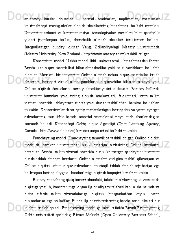 an`anaviy   kurslar   doirasida       virtual   seminarlar,   taqdimotlar,   ma`ruzalar
ko`rinishidagi   mashg`ulotlar   alohida   shakllarining   birlashmasi   bo`lishi   mumkin.
Universitet   axborot   va   kommunikasiya     texnologiyalari   vositalari   bilan   qanchalik
yuqori   jixozlangan   bo`lsa,   shunchalik   o`qitish   shakllari   turli-tuman   bo`ladi.
Integrallashgan   bunday   kurslar   Yangi   Zellandiyadagi   Massey   universitetida
(Massey University, New Zealand - http://www.massey.ac.nz) tashkil etilgan. 
Konsorsium  model. Ushbu model ikki   universitetni      birlashmasidan  iborat.
Bunda   ular   o`quv   materiallari   bilan   almashadilar   yoki   ba`zi   vazifalarni   bo`lishib
oladilar.   Masalan,   bir   universitet   Online   o`qitish   uchun   o`quv   materiallar   ishlab
chiqaradi,   boshqasi   virtual   o`quv   guruhlarini   o`qituvchilar   bilan   ta`minlaydi   yoki
Online   o`qitish   dasturlarini   rasmiy   akreditasiyasini   o`tkazadi.   Bunday   hollarda
universitet   butunlay   yoki   uning   alohida   markazalari,   fakultetlari,   xatto   ta`lim
xizmati   bozorida   ishlayotgan   tijorat   yoki   davlat   tashkilotlari   hamkor   bo`lishlari
mumkin.   Konsorsiumlar   faqat   qattiy   markazlashgan   boshqarish   va   yaratilayotgan
ashyolarning   mualliflik   hamda   material   xuquqlarini   rioya   etish   shartlaridagina
samarali   bo`ladi.   Kanadadagi   Ochiq   o`quv   Agentligi   (Open   Learning   Agency,
Canada - http://www.ola.bc.ca) konsorsiumga misol bo`lishi mumkin. 
Franchayzing model. Franchayzing tamoyilida tashkil etilgan Online o`qitish
modelida   hamkor   universitetlar   bir   -   birlariga   o`zlarining   Online   kurslarini
beradilar.   Bunda     ta`lim   xizmati   bozorida   o`zini   ko`rsatgan   qandaydir   universitet
o`zida   ishlab   chiqqan   kurslarini   Online   o`qitishni   endigina   tashkil   qilayotgan   va
Online   o`qitish   uchun   o`quv   ashyolarini   mustaqil   ishlab   chiqish   tajribasiga   ega
bo`lmagan boshqa oliygox - hamkorlariga o`qitish huquqini berishi mumkin.  
Bunday  modelning qiziq tomoni shundaki, talabalar o`zlarining universitetida
o`qishga yozilib, konsorsiumga kirgan ilg`or oliygox talabasi kabi o`sha hajmda va
o`sha   sifatda   ta`lim   xizmatlalariga,   o`qishni   bitirganlaridan   keyin     xatto
diplomlariga  ega  bo`ladilar. Bunda  ilg`or   universitetning barcha  atributikalari   o`z
kuchini saqlab qoladi. Franchayzing modeliga misol sifatida Buyuk Britaniyaning
Ochiq   universiteti   qoshidagi   Biznes   Maktabi   (Open   University   Business   School,
22 