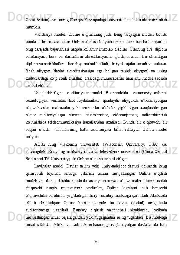 Great Britain)   va   uning Sharqiy Yevropadagi universitetlari bilan aloqasini olish
mumkin. 
Validasiya   model.   Online   o`qitishning   juda   keng   tarqalgan   modeli   bo`lib,
bunda ta`lim muassasalari Online o`qitish bo`yicha xizmatlarni barcha hamkorlari
teng darajada bajarishlari haqida kelishuv imzolab oladilar. Ularning biri    diplom
validasiyasi,   kurs   va   dasturlarni   akreditasiyasini   qiladi,   rasman   tan   olinadigan
diplom va sertifikatlarni berishga ma`sul bo`ladi, ilmiy darajalar beradi va xokazo.
Bosh   oliygox   (davlat   akreditasiyasiga   ega   bo`lgan   taniqli   oliygox)   va   uning
xududlardagi   ko`p   sonli   filiallari   orasidagi   munosabatlar   ham   shu   model   asosida
tashkil etiladi.  
Uzoqlashtirilgan     auditoriyalar   model.   Bu   modelda     zamonaviy   axborot
texnologiyasi   vositalari   faol   foydalaniladi.   qandaydir   oliygoxda   o`tkazilayotgan
o`quv   kurslar,   ma`ruzalar   yoki   seminarlar   talabalar   yig`iladigan   uzoqlashtirilgan
o`quv   auditoriyalarga   sinxron   teleko`rsatuv,   videoanjuman,   radioeshittirish
ko`rinishida   telekommunikasiya   kanallaridan   uzatiladi.   Bunda   bir   o`qituvchi   bir
vaqtni   o`zida     talabalarning   katta   auditoriyasi   bilan   ishlaydi.   Ushbu   model
bo`yicha 
AQSh   ning   Viskonsin   universiteti   (Wisconsin   University,   USA)   da,
shuningdek,   Xitoyning   markaziy   radio   va   televedenie   universiteti   (China   Central
Radio and TV University)  da Online o`qitish tashkil etilgan. 
Loyihalar   model.   Davlat   ta`lim   yoki   ilmiy-tadqiqot   dasturi   doirasida   keng
qamrovlik   loyihani   amalga   oshirish   uchun   mo`ljallangan   Online   o`qitish
modelidan   iborat.   Ushbu   modelda   asosiy   ahamiyat   o`quv   materiallarini   ishlab
chiquvchi   asosiy   mutaxasissis   xodimlar,   Online   kurslarni   olib   boruvchi
o`qituvchilar va olimlar yig`iladigan ilmiy - uslubiy markazga qaratiladi. Markazda
ishlab   chiqiladigan   Online   kurslar   u   yoki   bu   davlat   (xudud)   ning   katta
auditoriyasiga   uzatiladi.   Bunday   o`qitish   vaqtinchali   hisoblanib,   loyihada
mo`ljallangan   ishlar   bajarilgandan   yoki   tugagandan   so`ng   tugatiladi.   Bu   modelga
misol   sifatida     Afrika   va   Lotin   Amerkasining   rivojlanayotgan   davlatlarida   turli
23 