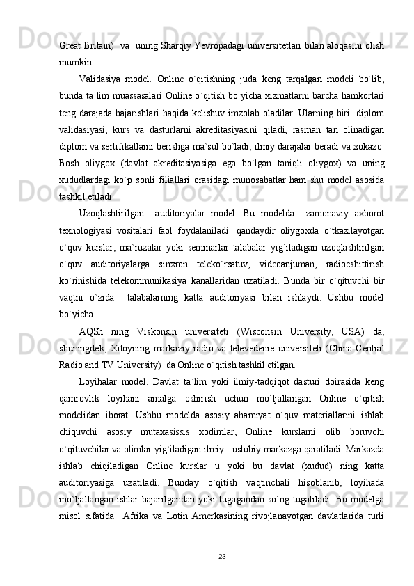 Great Britain)   va   uning Sharqiy Yevropadagi universitetlari bilan aloqasini olish
mumkin. 
Validasiya   model.   Online   o`qitishning   juda   keng   tarqalgan   modeli   bo`lib,
bunda ta`lim muassasalari Online o`qitish bo`yicha xizmatlarni barcha hamkorlari
teng darajada bajarishlari haqida kelishuv imzolab oladilar. Ularning biri    diplom
validasiyasi,   kurs   va   dasturlarni   akreditasiyasini   qiladi,   rasman   tan   olinadigan
diplom va sertifikatlarni berishga ma`sul bo`ladi, ilmiy darajalar beradi va xokazo.
Bosh   oliygox   (davlat   akreditasiyasiga   ega   bo`lgan   taniqli   oliygox)   va   uning
xududlardagi   ko`p   sonli   filiallari   orasidagi   munosabatlar   ham   shu   model   asosida
tashkil etiladi.  
Uzoqlashtirilgan     auditoriyalar   model.   Bu   modelda     zamonaviy   axborot
texnologiyasi   vositalari   faol   foydalaniladi.   qandaydir   oliygoxda   o`tkazilayotgan
o`quv   kurslar,   ma`ruzalar   yoki   seminarlar   talabalar   yig`iladigan   uzoqlashtirilgan
o`quv   auditoriyalarga   sinxron   teleko`rsatuv,   videoanjuman,   radioeshittirish
ko`rinishida   telekommunikasiya   kanallaridan   uzatiladi.   Bunda   bir   o`qituvchi   bir
vaqtni   o`zida     talabalarning   katta   auditoriyasi   bilan   ishlaydi.   Ushbu   model
bo`yicha 
AQSh   ning   Viskonsin   universiteti   (Wisconsin   University,   USA)   da,
shuningdek,   Xitoyning   markaziy   radio   va   televedenie   universiteti   (China   Central
Radio and TV University)  da Online o`qitish tashkil etilgan. 
Loyihalar   model.   Davlat   ta`lim   yoki   ilmiy-tadqiqot   dasturi   doirasida   keng
qamrovlik   loyihani   amalga   oshirish   uchun   mo`ljallangan   Online   o`qitish
modelidan   iborat.   Ushbu   modelda   asosiy   ahamiyat   o`quv   materiallarini   ishlab
chiquvchi   asosiy   mutaxasissis   xodimlar,   Online   kurslarni   olib   boruvchi
o`qituvchilar va olimlar yig`iladigan ilmiy - uslubiy markazga qaratiladi. Markazda
ishlab   chiqiladigan   Online   kurslar   u   yoki   bu   davlat   (xudud)   ning   katta
auditoriyasiga   uzatiladi.   Bunday   o`qitish   vaqtinchali   hisoblanib,   loyihada
mo`ljallangan   ishlar   bajarilgandan   yoki   tugagandan   so`ng   tugatiladi.   Bu   modelga
misol   sifatida     Afrika   va   Lotin   Amerkasining   rivojlanayotgan   davlatlarida   turli
23