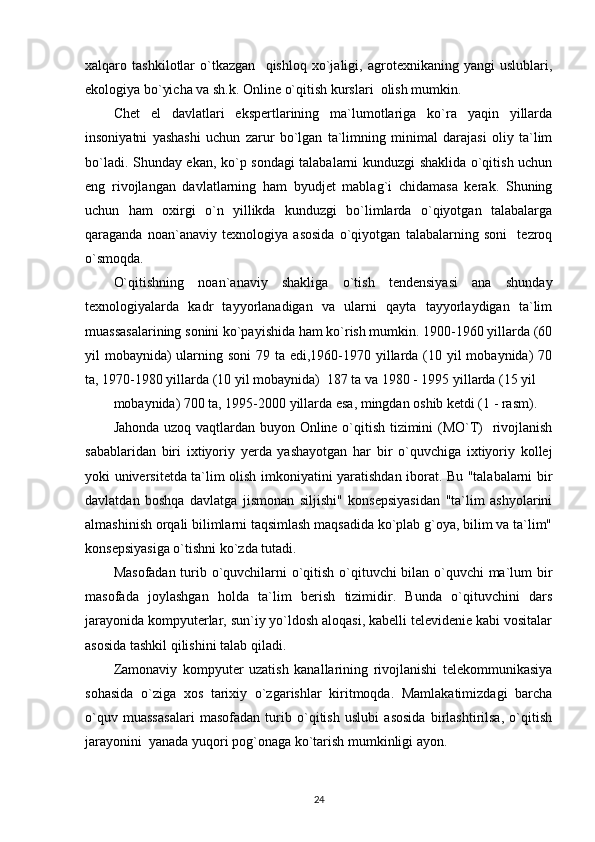 xalqaro   tashkilotlar   o`tkazgan     qishloq   xo`jaligi,   agrotexnikaning   yangi   uslublari,
ekologiya bo`yicha va sh.k. Online o`qitish kurslari  olish mumkin.  
Chet   el   davlatlari   ekspertlarining   ma`lumotlariga   ko`ra   yaqin   yillarda
insoniyatni   yashashi   uchun   zarur   bo`lgan   ta`limning   minimal   darajasi   oliy   ta`lim
bo`ladi. Shunday ekan, ko`p sondagi talabalarni kunduzgi shaklida o`qitish uchun
eng   rivojlangan   davlatlarning   ham   byudjet   mablag`i   chidamasa   kerak.   Shuning
uchun   ham   oxirgi   o`n   yillikda   kunduzgi   bo`limlarda   o`qiyotgan   talabalarga
qaraganda   noan`anaviy   texnologiya   asosida   o`qiyotgan   talabalarning   soni     tezroq
o`smoqda. 
O`qitishning   noan`anaviy   shakliga   o`tish   tendensiyasi   ana   shunday
texnologiyalarda   kadr   tayyorlanadigan   va   ularni   qayta   tayyorlaydigan   ta`lim
muassasalarining sonini ko`payishida ham ko`rish mumkin. 1900-1960 yillarda (60
yil mobaynida) ularning soni  79 ta edi,1960-1970 yillarda (10 yil mobaynida) 70
ta, 1970-1980 yillarda (10 yil mobaynida)  187 ta va 1980 - 1995 yillarda (15 yil 
mobaynida) 700 ta, 1995-2000 yillarda esa, mingdan oshib ketdi (1 - rasm). 
Jahonda uzoq vaqtlardan buyon Online o`qitish tizimini (MO`T)   rivojlanish
sabablaridan   biri   ixtiyoriy   yerda   yashayotgan   har   bir   o`quvchiga   ixtiyoriy   kollej
yoki universitetda ta`lim olish imkoniyatini yaratishdan iborat. Bu "talabalarni bir
davlatdan   boshqa   davlatga   jismonan   siljishi"   konsepsiyasidan   "ta`lim   ashyolarini
almashinish orqali bilimlarni taqsimlash maqsadida ko`plab g`oya, bilim va ta`lim"
konsepsiyasiga o`tishni ko`zda tutadi. 
Masofadan turib o`quvchilarni o`qitish o`qituvchi bilan o`quvchi  ma`lum bir
masofada   joylashgan   holda   ta`lim   berish   tizimidir.   Bunda   o`qituvchini   dars
jarayonida kompyuterlar, sun`iy yo`ldosh aloqasi, kabelli televidenie kabi vositalar
asosida tashkil qilishini talab qiladi. 
Zamonaviy   kompyuter   uzatish   kanallarining   rivojlanishi   telekommunikasiya
sohasida   o`ziga   xos   tarixiy   o`zgarishlar   kiritmoqda.   Mamlakatimizdagi   barcha
o`quv   muassasalari   masofadan   turib   o`qitish   uslubi   asosida   birlashtirilsa,   o`qitish
jarayonini  yanada yuqori pog`onaga ko`tarish mumkinligi ayon. 
24