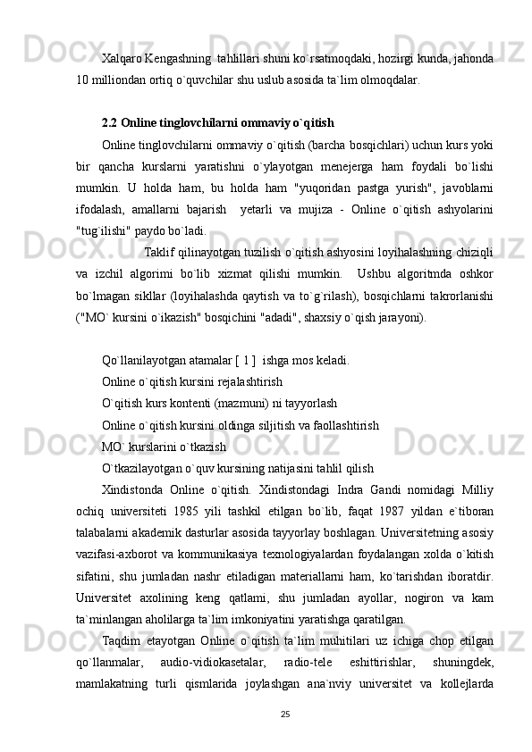 Xalqaro Kengashning  tahlillari shuni ko`rsatmoqdaki, hozirgi kunda, jahonda
10 milliondan ortiq o`quvchilar shu uslub asosida ta`lim olmoqdalar. 
2.2 Online tinglovchilarni ommaviy o`qitish
Online tinglovchilarni ommaviy o`qitish (barcha bosqichlari) uchun kurs yoki
bir   qancha   kurslarni   yaratishni   o`ylayotgan   menejerga   ham   foydali   bo`lishi
mumkin.   U   holda   ham,   bu   holda   ham   "yuqoridan   pastga   yurish",   javoblarni
ifodalash,   amallarni   bajarish     yetarli   va   mujiza   -   Online   o`qitish   ashyolarini
"tug`ilishi" paydo bo`ladi. 
                     Taklif qilinayotgan tuzilish o`qitish ashyosini loyihalashning chiziqli
va   izchil   algorimi   bo`lib   xizmat   qilishi   mumkin.     Ushbu   algoritmda   oshkor
bo`lmagan   sikllar   (loyihalashda   qaytish   va   to`g`rilash),   bosqichlarni   takrorlanishi
("MO` kursini o`ikazish" bosqichini "adadi", shaxsiy o`qish jarayoni). 
Qo`llanilayotgan atamalar [ 1 ]  ishga mos keladi. 
Online o`qitish kursini rejalashtirish 
O`qitish kurs kontenti (mazmuni) ni tayyorlash 
Online o`qitish kursini oldinga siljitish va faollashtirish 
MO` kurslarini o`tkazish   
O`tkazilayotgan o`quv kursining natijasini tahlil qilish  
Xindistonda   Online   o`qitish.   Xindistondagi   Indra   Gandi   nomidagi   Milliy
ochiq   universiteti   1985   yili   tashkil   etilgan   bo`lib,   faqat   1987   yildan   e`tiboran
talabalarni akademik dasturlar asosida tayyorlay boshlagan. Universitetning asosiy
vazifasi-axborot  va   kommunikasiya  texnologiyalardan  foydalangan  xolda  o`kitish
sifatini,   shu   jumladan   nashr   etiladigan   materiallarni   ham,   ko`tarishdan   iboratdir.
Universitet   axolining   keng   qatlami,   shu   jumladan   ayollar,   nogiron   va   kam
ta`minlangan aholilarga ta`lim imkoniyatini yaratishga qaratilgan. 
Taqdim   etayotgan   Online   o`qitish   ta`lim   muhitilari   uz   ichiga   chop   etilgan
qo`llanmalar,   audio-vidiokasetalar,   radio-tele   eshittirishlar,   shuningdek,
mamlakatning   turli   qismlarida   joylashgan   ana`nviy   universitet   va   kollejlarda
25 