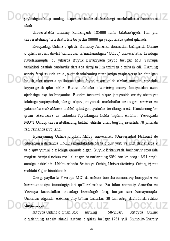 joylashgan   ko`p   sondagi   o`quv   markazlarida   kunduzgi   maslahatlar   o`tkazishnini
oladi. 
Universitetda   umumiy   kontengenti   185000   nafar   talabao`qiydi.   Har   yili
universitetning turli dasturlari bo`yicha 80000 ga yaqin talaba qabul qilinadi. 
Evropadagi   Online   o`qitish.   Shimoliy   Amerika   doirasidan   tashqarida   Online
o`qitish   asosan   davlat   tomonidan   ta`minlanadigan   "Ochiq"   universitetlar   hisobiga
rivojlanmoqda.   60   yillarda   Buyuk   Britaniyada   paydo   bo`lgan   MU   Yevropa
tashkiloti  dastlab  qandaydir  darajada  sirtqi  ta`lim  tizimiga o`xshash  edi. Ularning
asosiy farqi shunda ediki, o`qitish talabaning turar joyiga yaqin yerga ko`chirilgan
bo`lib,   ular   maxsus   qo`llanmalardan   foydalangan   xolda   o`zlari   mustakil   ravishda
tayyorgarlik   qilar   edilar.   Bunda   talabalar   o`zlarining   asosiy   faoliyatidan   uzok
ajralishga   ega   bo`lmaganlar.   Bundan   tashkari   o`quv   jarayonida   asosiy   ahamiyat
talabaga  yaqinyashab,  ularga  o`quv  jarayonida   maslahatlar   beradigan,  seminar  va
yakshanba maktablarini tashkil qiladigan tyutorlar berillangan edi. Kurslarning bir
qismi   televidenie   va   radiodan   foydalangan   holda   taqdim   etadilar.   Yevropada
MO`T   Ochiq,   universitetlarning   tashkil   etilishi   bilan   bog`liq   ravishda   70   yillarda
faol ravishda rivojlandi.  
Ispaniyaning   Online   o`qitish   Milliy   universiteti   (Universidad   National   de
education a distancia UNED) mamlakatida 58 ta o`quv yurti va chet davlatlarda 9
ta o`quv yurtini  o`z  ichiga qamrab  olgan.  Buyuk  Britaniyada  boshqaruv  soxasida
magistr darajasi uchun mo`ljallangan dasturlarining 50% dan ko`prog`i MU orqali
amalga   oshiriladi.   Ushbu   sohada   Britaniya   Ochiq,   Universitetining   Ochiq,   tijorat
maktabi ilg`or hisoblanadi. 
Oxirgi  paytlarda  Yevropa  MO`  da   imkoni  boricha  zamonaviy  kompyuter  va
kommunikasiya   texnologiyalari   qo`llanilmokda.   Bu   bilan   shimoliy   Amerika   va
Yevropa   tashkilotlari   orasidagi   texnologik   farq,   borgan   sari   kamaymoqda.
Umuman   olganda,   elektron   oliy   ta`lim   dasturlari   30   dan   ortiq,   davlatlarda   ishlab
chiqilmoqda.  
Xitoyda Online o`qitish. XX asrning       50-yillari     Xitoyda   Online
o`qitishning   asosiy   shakli   sirtdan   o`qitish   bo`lgan.1951   yili   Shimoliy-Sharqiy
26
