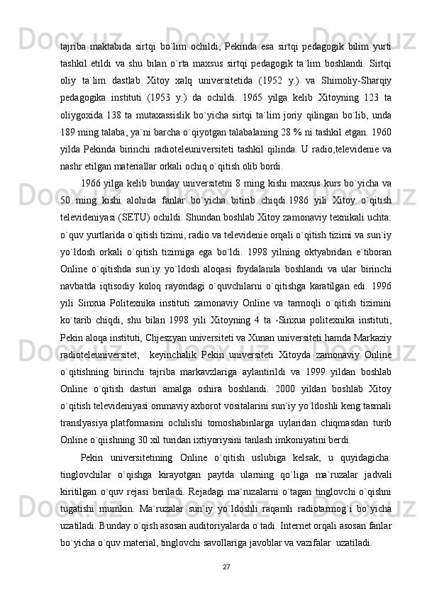 tajriba   maktabida   sirtqi   bo`lim   ochildi,   Pekinda   esa   sirtqi   pedagogik   bilim   yurti
tashkil   etildi   va   shu   bilan   o`rta   maxsus   sirtqi   pedagogik   ta`lim   boshlandi.   Sirtqi
oliy   ta`lim   dastlab   Xitoy   xalq   universitetida   (1952   y.)   va   Shimoliy-Sharqiy
pedagogika   instituti   (1953   y.)   da   ochildi.   1965   yilga   kelib   Xitoyning   123   ta
oliygoxida   138   ta   mutaxassislik   bo`yicha   sirtqi   ta`lim   joriy   qilingan   bo`lib,   unda
189 ming talaba, ya`ni barcha o`qiyotgan talabalaning 28 % ni tashkil etgan. 1960
yilda   Pekinda   birinchi   radioteleuniversiteti   tashkil   qilinda.   U   radio,televidenie   va
nashr etilgan materiallar orkali ochiq o`qitish olib bordi. 
1966 yilga kelib bunday universitetni 8 ming kishi  maxsus  kurs bo`yicha va
50   ming   kishi   alohida   fanlar   bo`yicha   bitirib   chiqdi.1986   yili   Xitoy   o`qitish
televideniyasi (SETU) ochildi. Shundan boshlab Xitoy zamonaviy texnikali uchta:
o`quv yurtlarida o`qitish tizimi, radio va televidenie orqali o`qitish tizimi va sun`iy
yo`ldosh   orkali   o`qitish   tizimiga   ega   bo`ldi.   1998   yilning   oktyabridan   e`tiboran
Online   o`qitishda   sun`iy   yo`ldosh   aloqasi   foydalanila   boshlandi   va   ular   birinchi
navbatda   iqtisodiy   koloq   rayondagi   o`quvchilarni   o`qitishga   karatilgan   edi.   1996
yili   Sinxua   Politexnika   instituti   zamonaviy   Online   va   tarmoqli   o`qitish   tizimini
ko`tarib   chiqdi,   shu   bilan   1998   yili   Xitoyning   4   ta   -Sinxua   politexnika   instituti,
Pekin aloqa instituti, Chjeszyan universiteti va Xunan universiteti hamda Markaziy
radioteleuniversitet,     keyinchalik   Pekin   universiteti   Xitoyda   zamonaviy   Online
o`qitishning   birinchi   tajriba   markavzlariga   aylantirildi   va   1999   yildan   boshlab
Online   o`qitish   dasturi   amalga   oshira   boshlandi.   2000   yildan   boshlab   Xitoy
o`qitish televideniyasi ommaviy axborot vositalarini sun`iy yo`ldoshli keng tasmali
translyasiya platformasini   ochilishi   tomoshabinlarga   uylaridan   chiqmasdan   turib
Online o`qiishning 30 xil turidan ixtiyoriysini tanlash imkoniyatini berdi. 
Pekin   universitetining   Online   o`qitish   uslubiga   kelsak,   u   quyidagicha:
tinglovchilar   o`qishga   kirayotgan   paytda   ularning   qo`liga   ma`ruzalar   jadvali
kiritilgan   o`quv   rejasi   beriladi.   Rejadagi   ma`ruzalarni   o`tagan   tinglovchi   o`qishni
tugatishi   mumkin.   Ma`ruzalar   sun`iy   yo`ldoshli   raqamli   radiotarmog`i   bo`yicha
uzatiladi. Bunday o`qish asosan auditoriyalarda o`tadi. Internet orqali asosan fanlar
bo`yicha o`quv material, tinglovchi savollariga javoblar va vazifalar  uzatiladi. 
27