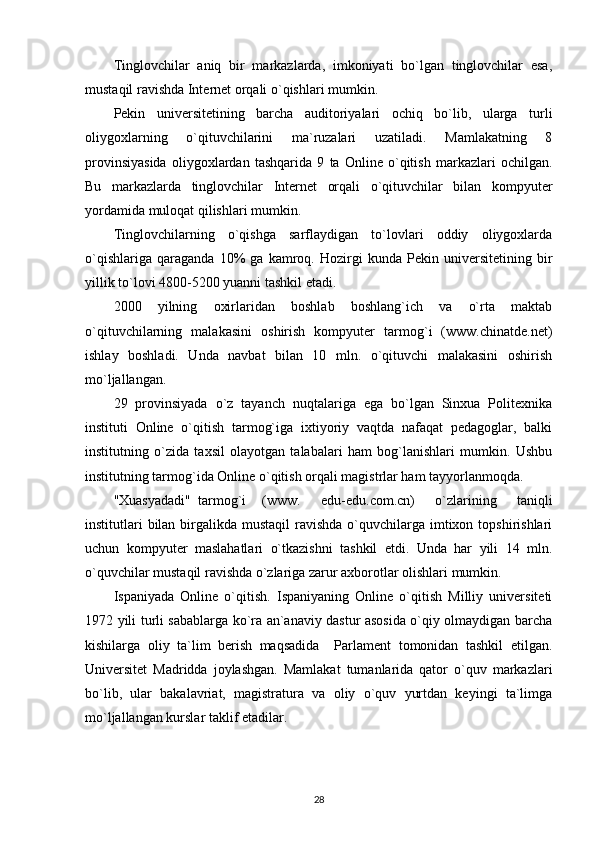 Tinglovchilar   aniq   bir   markazlarda,   imkoniyati   bo`lgan   tinglovchilar   esa,
mustaqil ravishda Internet orqali o`qishlari mumkin. 
Pekin   universitetining   barcha   auditoriyalari   ochiq   bo`lib,   ularga   turli
oliygoxlarning   o`qituvchilarini   ma`ruzalari   uzatiladi.   Mamlakatning   8
provinsiyasida   oliygoxlardan   tashqarida   9   ta   Online   o`qitish   markazlari   ochilgan.
Bu   markazlarda   tinglovchilar   Internet   orqali   o`qituvchilar   bilan   kompyuter
yordamida muloqat qilishlari mumkin. 
Tinglovchilarning   o`qishga   sarflaydigan   to`lovlari   oddiy   oliygoxlarda
o`qishlariga   qaraganda   10%   ga   kamroq.   Hozirgi   kunda   Pekin   universitetining   bir
yillik to`lovi 4800-5200 yuanni tashkil etadi. 
2000   yilning   oxirlaridan   boshlab   boshlang`ich   va   o`rta   maktab
o`qituvchilarning   malakasini   oshirish   kompyuter   tarmog`i   (www.chinatde.net)
ishlay   boshladi.   Unda   navbat   bilan   10   mln.   o`qituvchi   malakasini   oshirish
mo`ljallangan. 
29   provinsiyada   o`z   tayanch   nuqtalariga   ega   bo`lgan   Sinxua   Politexnika
instituti   Online   o`qitish   tarmog`iga   ixtiyoriy   vaqtda   nafaqat   pedagoglar,   balki
institutning   o`zida   taxsil   olayotgan   talabalari   ham   bog`lanishlari   mumkin.   Ushbu
institutning tarmog`ida Online o`qitish orqali magistrlar ham tayyorlanmoqda. 
"Xuasyadadi"  tarmog`i (www.   edu-edu.com.cn)   o`zlarining   taniqli
institutlari  bilan birgalikda mustaqil  ravishda  o`quvchilarga imtixon topshirishlari
uchun   kompyuter   maslahatlari   o`tkazishni   tashkil   etdi.   Unda   har   yili   14   mln.
o`quvchilar mustaqil ravishda o`zlariga zarur axborotlar olishlari mumkin. 
Ispaniyada   Online   o`qitish.   Ispaniyaning   Online   o`qitish   Milliy   universiteti
1972 yili turli sabablarga ko`ra an`anaviy dastur asosida o`qiy olmaydigan barcha
kishilarga   oliy   ta`lim   berish   maqsadida     Parlament   tomonidan   tashkil   etilgan.
Universitet   Madridda   joylashgan.   Mamlakat   tumanlarida   qator   o`quv   markazlari
bo`lib,   ular   bakalavriat,   magistratura   va   oliy   o`quv   yurtdan   keyingi   ta`limga
mo`ljallangan kurslar taklif etadilar. 
28 