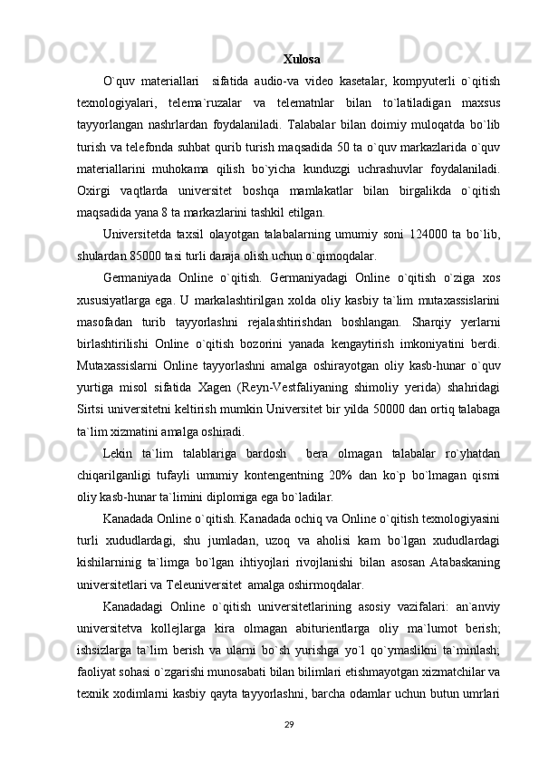 Xulosa
O`quv   materiallari     sifatida   audio-va   video   kasetalar,   kompyuterli   o`qitish
texnologiyalari,   telema`ruzalar   va   telematnlar   bilan   to`latiladigan   maxsus
tayyorlangan   nashrlardan   foydalaniladi.   Talabalar   bilan   doimiy   muloqatda   bo`lib
turish va telefonda suhbat qurib turish maqsadida 50 ta o`quv markazlarida o`quv
materiallarini   muhokama   qilish   bo`yicha   kunduzgi   uchrashuvlar   foydalaniladi.
Oxirgi   vaqtlarda   universitet   boshqa   mamlakatlar   bilan   birgalikda   o`qitish
maqsadida yana 8 ta markazlarini tashkil etilgan. 
Universitetda   taxsil   olayotgan   talabalarning   umumiy   soni   124000   ta   bo`lib,
shulardan 85000 tasi turli daraja olish uchun o`qimoqdalar. 
Germaniyada   Online   o`qitish.   Germaniyadagi   Online   o`qitish   o`ziga   xos
xususiyatlarga   ega.   U   markalashtirilgan   xolda   oliy   kasbiy   ta`lim   mutaxassislarini
masofadan   turib   tayyorlashni   rejalashtirishdan   boshlangan.   Sharqiy   yerlarni
birlashtirilishi   Online   o`qitish   bozorini   yanada   kengaytirish   imkoniyatini   berdi.
Mutaxassislarni   Online   tayyorlashni   amalga   oshirayotgan   oliy   kasb-hunar   o`quv
yurtiga   misol   sifatida   Xagen   (Reyn-Vestfaliyaning   shimoliy   yerida)   shahridagi
Sirtsi universitetni keltirish mumkin Universitet bir yilda 50000 dan ortiq talabaga
ta`lim xizmatini amalga oshiradi. 
Lekin   ta`lim   talablariga   bardosh     bera   olmagan   talabalar   ro`yhatdan
chiqarilganligi   tufayli   umumiy   kontengentning   20%   dan   ko`p   bo`lmagan   qismi
oliy kasb-hunar ta`limini diplomiga ega bo`ladilar. 
Kanadada Online o`qitish. Kanadada ochiq va Online o`qitish texnologiyasini
turli   xududlardagi,   shu   jumladan,   uzoq   va   aholisi   kam   bo`lgan   xududlardagi
kishilarninig   ta`limga   bo`lgan   ihtiyojlari   rivojlanishi   bilan   asosan   Atabaskaning
universitetlari va Teleuniversitet  amalga oshirmoqdalar. 
Kanadadagi   Online   o`qitish   universitetlarining   asosiy   vazifalari:   an`anviy
universitetva   kollejlarga   kira   olmagan   abiturientlarga   oliy   ma`lumot   berish;
ishsizlarga   ta`lim   berish   va   ularni   bo`sh   yurishga   yo`l   qo`ymaslikni   ta`minlash;
faoliyat sohasi o`zgarishi munosabati bilan bilimlari etishmayotgan xizmatchilar va
texnik xodimlarni kasbiy qayta tayyorlashni, barcha odamlar uchun butun umrlari
29