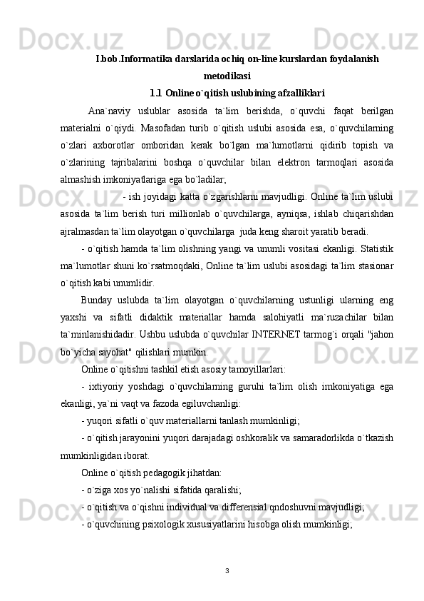 I.bob.Informatika darslarida ochiq on-line kurslardan foydalanish
metodikasi
1.1 Online o`qitish uslubining afzalliklari
  Ana`naviy   uslublar   asosida   ta`lim   berishda,   o`quvchi   faqat   berilgan
materialni   o`qiydi.   Masofadan   turib   o`qitish   uslubi   asosida   esa,   o`quvchilarning
o`zlari   axborotlar   omboridan   kerak   bo`lgan   ma`lumotlarni   qidirib   topish   va
o`zlarining   tajribalarini   boshqa   o`quvchilar   bilan   elektron   tarmoqlari   asosida
almashish imkoniyatlariga ega bo`ladilar; 
                       - ish joyidagi katta o`zgarishlarni  mavjudligi. Online ta`lim  uslubi
asosida   ta`lim   berish   turi   millionlab   o`quvchilarga,   ayniqsa,   ishlab   chiqarishdan
ajralmasdan ta`lim olayotgan o`quvchilarga  juda keng sharoit yaratib beradi. 
- o`qitish hamda ta`lim olishning yangi va unumli vositasi  ekanligi. Statistik
ma`lumotlar shuni ko`rsatmoqdaki, Online ta`lim uslubi asosidagi ta`lim stasionar
o`qitish kabi unumlidir. 
Bunday   uslubda   ta`lim   olayotgan   o`quvchilarning   ustunligi   ularning   eng
yaxshi   va   sifatli   didaktik   materiallar   hamda   salohiyatli   ma`ruzachilar   bilan
ta`minlanishidadir. Ushbu uslubda o`quvchilar INTERNET tarmog`i orqali "jahon
bo`yicha sayohat" qilishlari mumkin.  
Online o`qitishni tashkil etish asosiy tamoyillarlari:
-   ixtiyoriy   yoshdagi   o`quvchilarning   guruhi   ta`lim   olish   imkoniyatiga   ega
ekanligi, ya`ni vaqt va fazoda egiluvchanligi: 
- yuqori sifatli o`quv materiallarni tanlash mumkinligi; 
- o`qitish jarayonini yuqori darajadagi oshkoralik va samaradorlikda o`tkazish
mumkinligidan iborat. 
Online o`qitish pedagogik jihatdan: 
- o`ziga xos yo`nalishi sifatida qaralishi; 
- o`qitish va o`qishni individual va differensial qndoshuvni mavjudligi; 
- o`quvchining psixologik xususiyatlarini hisobga olish mumkinligi; 
3 