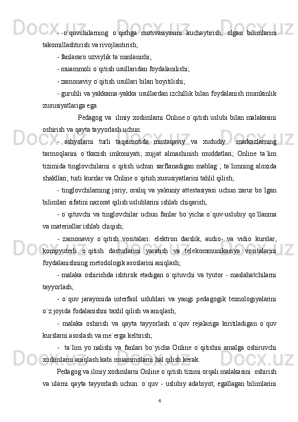 -   o`quvchilarning   o`qishga   motivasiyasini   kuchaytirish,   olgan   bilimlarini
takomillashtirish va rivojlantirish; 
- fanlararo uzviylik ta`minlanishi; 
- muammoli o`qitish usullaridan foydalanilishi; 
- zamonaviy o`qitish usullari bilan boyitilishi; 
- guruhli va yakkama-yakka usullardan izchillik bilan foydalanish mumkinlik
xususiyatlariga ega. 
        Pedagog va   ilmiy xodimlarni Online o`qitish uslubi bilan malakasini
oshirish va qayta tayyorlash uchun: 
-   ashyolarni   turli   taqsimotida   mintaqaviy   va   xududiy     markazlarning
tarmoqlarini   o`tkazish   imkoniyati;   xujjat   almashinish   muddatlari;   Online   ta`lim
tizimida   tinglovchilarni   o`qitish   uchun   sarflanadigan   mablag`;   ta`limning   aloxida
shakllari; turli kurslar va Online o`qitish xususiyatlarini tahlil qilish; 
- tinglovchilarning joriy, oraliq va yakuniy attestasiyasi  uchun zarur  bo`lgan
bilimlari sifatini nazorat qilish uslublarini ishlab chiqarish; 
-   o`qituvchi   va   tinglovchilar   uchun   fanlar   bo`yicha   o`quv-uslubiy   qo`llanma
va materiallar ishlab chiqish; 
-   zamonaviy   o`qitish   vositalari:   elektron   darslik,   audio-   va   vidio   kurslar,
kompyuterli   o`qitish   dasturlarini   yaratish   va   telekommunikasiya   vositalarini
foydalanishning metodologik asoslarini aniqlash; 
-  malaka   oshirishda  ishtirok  etadigan  o`qituvchi   va  tyutor   -  maslahatchilarni
tayyorlash; 
-   o`quv   jarayonida   interfaol   uslublari   va   yangi   pedagogik   texnologiyalarini
o`z joyida fodalanishni taxlil qilish va aniqlash; 
-   malaka   oshirish   va   qayta   tayyorlash   o`quv   rejalariga   kiritiladigan   o`quv
kurslarni asoslash va me`erga keltirish; 
-     ta`lim   yo`nalishi   va   fanlari   bo`yicha   Online   o`qitishni   amalga   oshiruvchi
xodimlarni aniqlash kabi muammolarni hal qilish kerak. 
Pedagog va ilmiy xodimlarni Online o`qitish tizimi orqali malakasini  oshirish
va   ularni   qayta   tayyorlash   uchun:   o`quv   -   uslubiy   adabiyot;   egallagan   bilimlarini
4 