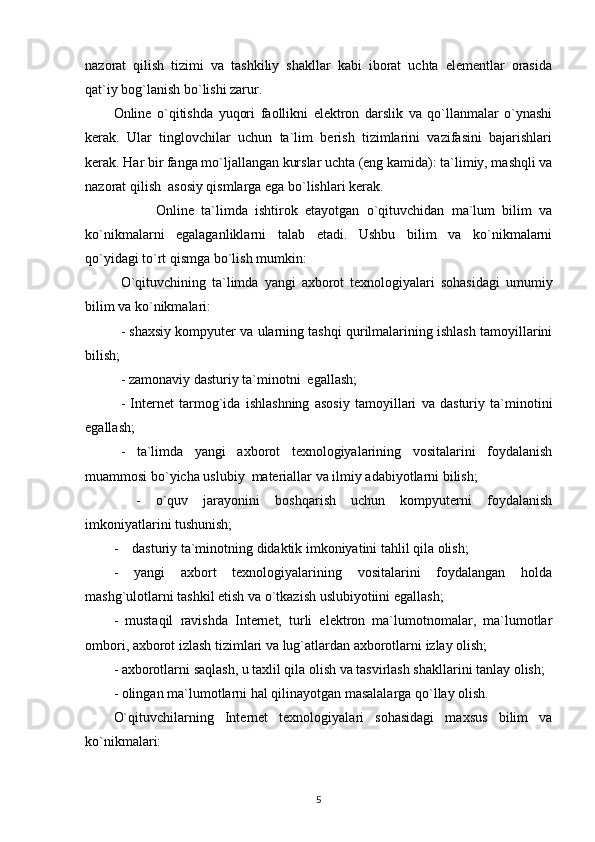 nazorat   qilish   tizimi   va   tashkiliy   shakllar   kabi   iborat   uchta   elementlar   orasida
qat`iy bog`lanish bo`lishi zarur. 
Online   o`qitishda   yuqori   faollikni   elektron   darslik   va   qo`llanmalar   o`ynashi
kerak.   Ular   tinglovchilar   uchun   ta`lim   berish   tizimlarini   vazifasini   bajarishlari
kerak. Har bir fanga mo`ljallangan kurslar uchta (eng kamida): ta`limiy, mashqli va
nazorat qilish  asosiy qismlarga ega bo`lishlari kerak. 
     Online   ta`limda   ishtirok   etayotgan   o`qituvchidan   ma`lum   bilim   va
ko`nikmalarni   egalaganliklarni   talab   etadi.   Ushbu   bilim   va   ko`nikmalarni
qo`yidagi to`rt qismga bo`lish mumkin: 
O`qituvchining   ta`limda   yangi   axborot   texnologiyalari   sohasidagi   umumiy
bilim va ko`nikmalari: 
- shaxsiy kompyuter va ularning tashqi qurilmalarining ishlash tamoyillarini
bilish; 
- zamonaviy dasturiy ta`minotni  egallash; 
-   Internet   tarmog`ida   ishlashning   asosiy   tamoyillari   va   dasturiy   ta`minotini
egallash; 
-   ta`limda   yangi   axborot   texnologiyalarining   vositalarini   foydalanish
muammosi bo`yicha uslubiy  materiallar va ilmiy adabiyotlarni bilish; 
  -   o`quv   jarayonini   boshqarish   uchun   kompyuterni   foydalanish
imkoniyatlarini tushunish;  
-    dasturiy ta`minotning didaktik imkoniyatini tahlil qila olish; 
-   yangi   axbort   texnologiyalarining   vositalarini   foydalangan   holda
mashg`ulotlarni tashkil etish va o`tkazish uslubiyotiini egallash; 
-   mustaqil   ravishda   Internet,   turli   elektron   ma`lumotnomalar,   ma`lumotlar
ombori, axborot izlash tizimlari va lug`atlardan axborotlarni izlay olish; 
- axborotlarni saqlash, u taxlil qila olish va tasvirlash shakllarini tanlay olish; 
- olingan ma`lumotlarni hal qilinayotgan masalalarga qo`llay olish. 
O`qituvchilarning   Internet   texnologiyalari   sohasidagi   maxsus   bilim   va
ko`nikmalari:  
5 