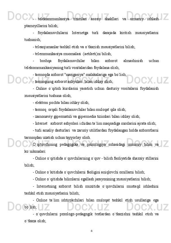 -   telekommunikasiya   tizimlari   asosiy   shakllari   va   umumiy   ishlash
ptamoyillarini bilish; 
-   foydalanuvchilarni   Internetga   turli   darajada   kiritish   xususiyatlarini
tushunish; 
- teleanjumanlar tashkil etish va o`tkazish xususiyatlarini bilish; 
- telemmunikasiya muomalasi  (aetiketi)ni bilish; 
-   boshqa   foydalanuvchilar   bilan   axborot   almashinish   uchun
telekommunikasiyaning turli vositalaridan foydalana olish; 
- tarmoqda axborot "navigasiya" malakalariga ega bo`lish; 
- tarmoqning axborot ashyolari  bilan ishlay olish; 
-   Online   o`qitish   kurslarini   yaratish   uchun   dasturiy   vositalarni   foydalanish
xususiyatlarini tushuna olish; 
- elektron pochta bilan ishlay olish; 
- tarmoq  orqali foydalanuvchilar bilan muloqat qila olish; 
- zamonaviy gipermatnli va gipermedia tizimlari bilan ishlay olish; 
- Internet   axborot ashyolari ichidan ta`lim maqsadiga moslarini ajrata olish; 
- turli amaliy dasturlari  va zaruriy utilitlardan foydalangan holda axborotlarni
tarmoqdan uzatish uchun tayyorlay olish. 
O`qituvchining   pedagogika   va   psixologiya   sohasidagi   umumiy   bilim   va
ko`nikmalari: 
- Online o`qitishda o`quvchilarning o`quv - bilish faoliyatida shaxsiy stillarini
bilish; 
- Online o`kitishda o`quvchilarni faoligini aniqlovchi omillarni bilish; 
- Online o`qitishda bilimlarni egallash jarayonining xususiyatlarini bilish; 
-   Internetning   axborot   bilish   muxitida   o`quvchilarni   mustaqil   ishlashini
tashkil etish xususiyatlarini bilish; 
-   Online   ta`lim   ishtirokchilari   bilan   muloqat   tashkil   etish   usullariga   ega
bo`lish; 
-   o`quvchilarni   psxologo-pedagogik   testlardan   o`tkazishni   tashkil   etish   va
o`tkaza olish; 
6 