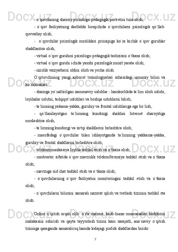 - o`quvchining shaxsiy psixologo-pedagogik portretini tuza olish; 
-   o`quv   faoliyatning   dastlabki   bosqichida   o`quvchilarni   psixologik   qo`llab-
quvvatlay olish; 
-     o`quvchilar   psixologik   mosliklari   prinsipiga   ko`ra   kichik   o`quv   guruhlar
shakllantira olish; 
- virtual o`quv guruhini psixologo-pedagogik tashxisini o`tkaza olish; 
- virtual o`quv guruhi ichida yaxshi psixologik muxit yarata olish; 
- nizolik vaziyatlarni oldini olish va yecha olish. 
O`qituvchining   yangi   axborot   texnologiyalari   sohasidagi   umumiy   bilim   va
ko`nikmalari: 
- shaxsga yo`naltirilgan zamonaviy uslublar - hamkorlikda ta`lim olish uslubi,
loyihalar uslubii, tadqiqot uslublari va boshqa uslublarni bilish; 
- ta`limning yakama-yakka, guruhiy va frontal uslublariga ega bo`lish; 
-   qo`llanilayotgan   ta`limning   kunduzgi   shaklini   Internet   sharoyitiga
moslashtira olish; 
- ta`limning kunduzgi va sirtqi shakllarini birlashtira olish; 
-   masofadagi   o`quvchilar   bilan   ishlayotganda   ta`limning   yakkama-yakka,
guruhiy va frontal shakllarini birlashtira olish; 
- telekommunikasiya loyiha tashkil etish va o`tkaza olish; 
- moderator sifatida o`quv mavzulik telekonferensiya tashkil etish va o`tkaza
olish; 
- mavzuga oid chat tashkil etish va o`tkaza olish; 
-   o`quvchilarning   o`quv   faoliyatini   monitoringini   tashkil   etish   va   o`tkaza
olish; 
- o`quvchilarni bilimini samarali nazorat qilish va testlash tizimini tashkil eta
olish. 
 
Online o`qitish orqali  olib   o`rta maxsus,  kasb-hunar muassasalari  kadrlarini
malakasini   oshirish   va   qayta   tayyorlash   tizimi   kam   xarajatli,   ana`naviy   o`qitish
tizimiga qaraganda samaraliroq hamda kelajagi porlok shakllardan biridir. 
7 