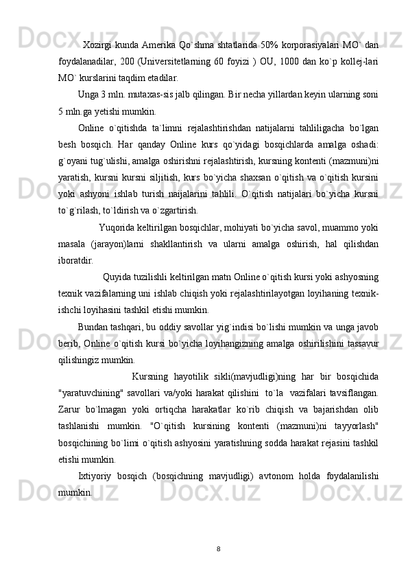   Xozirgi  kunda Amerika Qo`shma shtatlarida 50%  korporasiyalari  MO` dan
foydalanadilar,   200   (Universitetlarning   60   foyizi   )   OU,   1000   dan   ko`p   kollej-lari
MO` kurslarini taqdim etadilar. 
Unga 3 mln. mutaxas-sis jalb qilingan. Bir necha yillardan keyin ularning soni
5 mln.ga yetishi mumkin. 
Online   o`qitishda   ta`limni   rejalashtirishdan   natijalarni   tahliligacha   bo`lgan
besh   bosqich.   Har   qanday   Online   kurs   qo`yidagi   bosqichlarda   amalga   oshadi:
g`oyani tug`ulishi, amalga oshirishni rejalashtirish, kursning kontenti (mazmuni)ni
yaratish,  kursni  kursni  siljitish,   kurs   bo`yicha  shaxsan   o`qitish   va  o`qitish   kursini
yoki   ashyoni   ishlab   turish   naijalarini   tahlili.   O`qitish   natijalari   bo`yicha   kursni
to`g`rilash, to`ldirish va o`zgartirish. 
        Yuqorida keltirilgan bosqichlar, mohiyati bo`yicha savol, muammo yoki
masala   (jarayon)larni   shakllantirish   va   ularni   amalga   oshirish,   hal   qilishdan
iboratdir. 
          Quyida tuzilishli keltirilgan matn Online o`qitish kursi yoki ashyosning
texnik vazifalarning uni ishlab chiqish yoki rejalashtirilayotgan loyihaning texnik-
ishchi loyihasini tashkil etishi mumkin. 
Bundan tashqari, bu oddiy savollar yig`indisi bo`lishi mumkin va unga javob
berib,   Online   o`qitish   kursi   bo`yicha   loyihangizning  amalga   oshirilishini   tassavur
qilishingiz mumkin. 
                  Kursning   hayotilik   sikli(mavjudligi)ning   har   bir   bosqichida
"yaratuvchining" savollari  va/yoki   harakat  qilishini    to`la    vazifalari   tavsiflangan.
Zarur   bo`lmagan   yoki   ortiqcha   harakatlar   ko`rib   chiqish   va   bajarishdan   olib
tashlanishi   mumkin.   "O`qitish   kursining   kontenti   (mazmuni)ni   tayyorlash"
bosqichining bo`limi o`qitish ashyosini  yaratishning sodda harakat rejasini tashkil
etishi mumkin. 
Ixtiyoriy   bosqich   (bosqichning   mavjudligi)   avtonom   holda   foydalanilishi
mumkin. 
8 