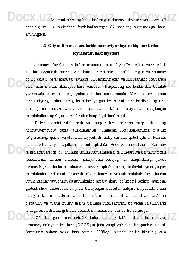 Material   o`zining   katta   bo`lmagan   shaxsiy   ashyosini   yaratuvchi   (2
bosqich)   va   uni   o`qitishda   foydalanilayotgan   (3   bosqich)   o`qituvchiga   ham,
shuningdek, 
1.2  Oliy ta’lim muassasalarida ommaviy onlayn ochiq kurslardan
foydalanish imkoniyatlari
Jahonning   barcha   oliy   ta’lim   muassasalarida   oliy   ta’lim   sifati,   ya’ni   sifatli
kadrlar   tayyorlash   hamma   vaqt   ham   dolzarb   masala   bo‘lib   kelgan   va   shunday
bo‘lib qoladi. Sifat masalasi, ayniqsa, XX asrning oxiri va XXI asrning boshlarida
yana   ham   muhim   ahamiyat   kasb   etmoqda.   Istiqlolning   ilk   kunlaridan   boshlab
yurtimizda   ta’lim   sohasiga   yuksak   e’tibor   qaratilmoqda.   Mamlakatimiz   jahon
hamjamiyatiga   tobora   keng   kirib   borayotgan   bir   sharoitda   iqtisodiyotning   turli
tarmoqlarini   modernizatsiyalash,   jumladan,   ta’lim   jarayonida   rivojlangan
mamlakatlarning ilg‘or tajribalaridan keng foydalanilmoqda.
Ta’lim   tizimini   isloh   etish   va   uning   sifatini   oshirish   maqsadida   uning
normativ-huquqiy   bazasi   shakllantirildi,   jumladan,   Respublikamizda   «Ta’lim
to‘g‘risida»gi qonun va «Kadrlar tayyorlash milliy dasturi» qabul qilindi. Mazkur
normativ-huquqiy   hujjatlarni   qabul   qilishda   Prezidentimiz   Islom   Karimov
ta’kidlaganlaridek, «…shuning uchun ham amaldagi ta’lim-tarbiya tizimi ning zaif
tomonlarini,   zamon   talablari,   jamiyatimiz   kelajagi   va   maqsadlariga   ja vob
bermaydigan   jihatlarini   chuqur   tasavvur   qilish,   erkin,   badavlat   yashayotgan
mamlakatlar   tajribasini   o‘rganish,   o‘z   o‘lkamizda   yuksak   malakali,   har   jihatdan
yetuk   kadrlar   tayyorlash   dasturimizning   asosiy   sharti   bo‘lmog‘i   lozim»,   ayniqsa,
globallashuv,   axborotlashuv   jadal   borayotgan   sharoitda   xalqaro   maydonda   o‘zini
oqlagan   ta’lim   modellarida   ta’lim   sifatini   ta’minlashga   qaratilgan   usullarni
o‘rganish   va   ularni   milliy   ta’lim   tizimiga   moslashtirish   bo‘yicha   izla nishlarni
amalga oshirish hozirgi kunda dolzarb masalalardan biri bo‘lib qolmoqda.
Olib   borilgan   ilmiy-metodik   tadqiqotlarning   tahlili   shuni   ko‘rsatadiki,
ommaviy   onlayn   ochiq   kurs   (OOOK)lar   juda   yangi   yo‘nalish   bo‘lganligi   sababli
(ommaviy   onlayn   ochiq   kurs   termini   2008-yil   birinchi   bo‘lib   kiritildi)   kam
9