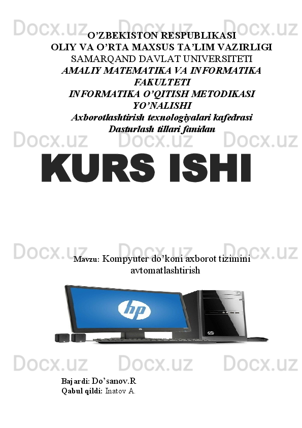 O’ZBEKISTON RESPUBLIKASI
OLIY VA O’RTA MAXSUS TA’LIM VAZIRLIGI
SAMARQAND DAVLAT UNIVERSITETI 
AMALIY MATEMATIKA VA INFORMATIKA
FAKULTETI
INFORMATIKA O’QITISH METODIKASI
YO’NALISHI
Axborotlashtirish texnologiyalari kafedrasi
Dasturlash tillari fanidan
Mavzu:   Kompyuter do’koni axborot tizimini
avtomatlashtirish
Bajardi :  Do’sanov.R
Qabul qildi:  Inatov A.KURS ISHI 