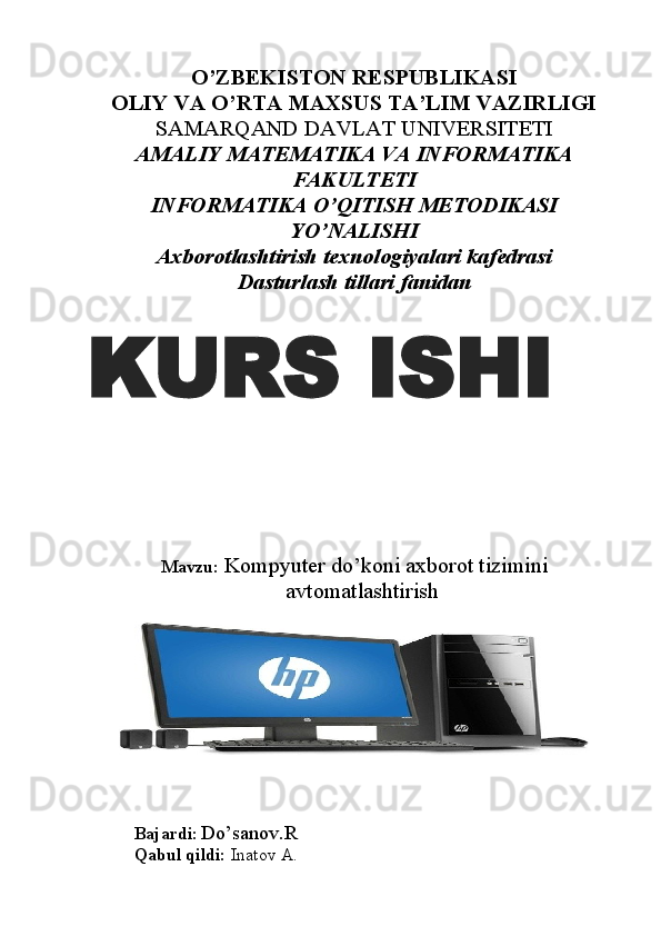 O’ZBEKISTON RESPUBLIKASI
OLIY VA O’RTA MAXSUS TA’LIM VAZIRLIGI
SAMARQAND DAVLAT UNIVERSITETI 
AMALIY MATEMATIKA VA INFORMATIKA
FAKULTETI
INFORMATIKA O’QITISH METODIKASI
YO’NALISHI
Axborotlashtirish texnologiyalari kafedrasi
Dasturlash tillari fanidan
Mavzu:   Kompyuter do’koni axborot tizimini
avtomatlashtirish
Bajardi :  Do’sanov.R
Qabul qildi:  Inatov A.KURS ISHI
