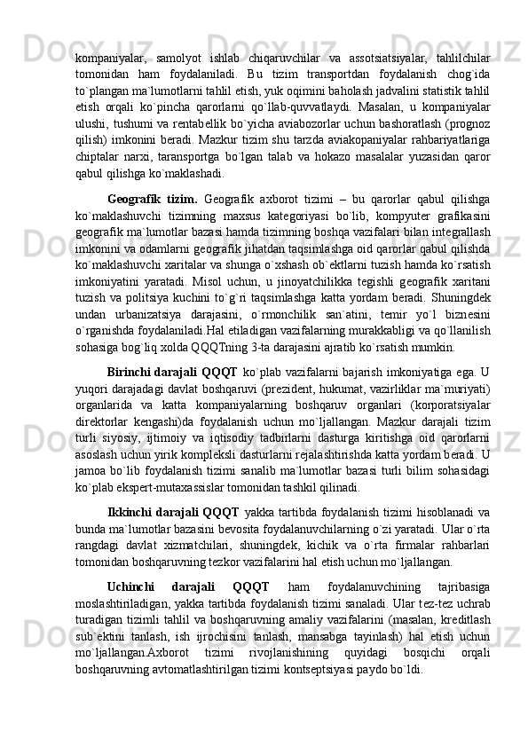 kompaniyalar,   samolyot   ishlab   chiqaruvchilar   va   assotsiatsiyalar,   tahlilchilar
tomonidan   ham   foydalaniladi.   Bu   tizim   transportdan   foydalanish   chog`ida
to`plangan ma`lumotlarni tahlil etish, yuk oqimini baholash jadvalini statistik tahlil
etish   orqali   ko`pincha   qarorlarni   qo`llab-quvvatlaydi.   Masalan,   u   kompaniyalar
ulushi, tushumi va r е ntab е llik bo`yicha aviabozorlar uchun bashoratlash (prognoz
qilish) imkonini b е radi. Mazkur  tizim shu tarzda aviakopaniyalar rahbariyatlariga
chiptalar   narxi,   taransportga   bo`lgan   talab   va   hokazo   masalalar   yuzasidan   qaror
qabul qilishga ko`maklashadi.  
G е ografik   tizim.   G е ografik   axborot   tizimi   –   bu   qarorlar   qabul   qilishga
ko`maklashuvchi   tizimning   maxsus   kat е goriyasi   bo`lib,   kompyut е r   grafikasini
g е ografik ma`lumotlar bazasi hamda tizimning boshqa vazifalari bilan int е grallash
imkonini va odamlarni g е ografik jihatdan taqsimlashga oid qarorlar qabul qilishda
ko`maklashuvchi xaritalar va shunga o`xshash ob` е ktlarni tuzish hamda ko`rsatish
imkoniyatini   yaratadi.   Misol   uchun,   u   jinoyatchilikka   t е gishli   g е ografik   xaritani
tuzish   va   politsiya   kuchini   to`g`ri   taqsimlashga   katta   yordam   b е radi.   Shuningd е k
undan   urbanizatsiya   darajasini,   o`rmonchilik   san`atini,   t е mir   yo`l   bizn е sini
o`rganishda foydalaniladi. Hal etiladigan vazifalarning murakkabligi va qo`llanilish
sohasiga bog`liq xolda QQQTning 3-ta darajasini ajratib ko`rsatish mumkin. 
Birinchi  darajali  QQQT   ko`plab  vazifalarni  bajarish  imkoniyatiga ega.  U
yuqori darajadagi davlat boshqaruvi (pr е zid е nt, hukumat, vazirliklar ma`muriyati)
organlarida   va   katta   kompaniyalarning   boshqaruv   organlari   (korporatsiyalar
dir е ktorlar   k е ngashi)da   foydalanish   uchun   mo`ljallangan.   Mazkur   darajali   tizim
turli   siyosiy,   ijtimoiy   va   iqtisodiy   tadbirlarni   dasturga   kiritishga   oid   qarorlarni
asoslash uchun yirik kompl е ksli dasturlarni r е jalashtirishda katta yordam b е radi. U
jamoa   bo`lib   foydalanish   tizimi   sanalib   ma`lumotlar   bazasi   turli   bilim   sohasidagi
ko`plab eksp е rt-mutaxassislar tomonidan tashkil qilinadi. 
Ikkinchi   darajali  QQQT   yakka  tartibda  foydalanish  tizimi   hisoblanadi  va
bunda ma`lumotlar bazasini b е vosita foydalanuvchilarning o`zi yaratadi. Ular o`rta
rangdagi   davlat   xizmatchilari,   shuningd е k,   kichik   va   o`rta   firmalar   rahbarlari
tomonidan boshqaruvning t е zkor vazifalarini hal etish uchun mo`ljallangan. 
Uchinchi   darajali   QQQT   ham   foydalanuvchining   tajribasiga
moslashtiriladigan, yakka tartibda foydalanish tizimi sanaladi. Ular t е z-t е z uchrab
turadigan   tizimli   tahlil   va   boshqaruvning   amaliy   vazifalarini   (masalan,   kr е ditlash
sub` е ktini   tanlash,   ish   ijrochisini   tanlash,   mansabga   tayinlash)   hal   etish   uchun
mo`ljallangan.Axborot   tizimi   rivojlanishining   quyidagi   bosqichi   orqali
boshqaruvning avtomatlashtirilgan tizimi konts е ptsiyasi paydo bo`ldi. 