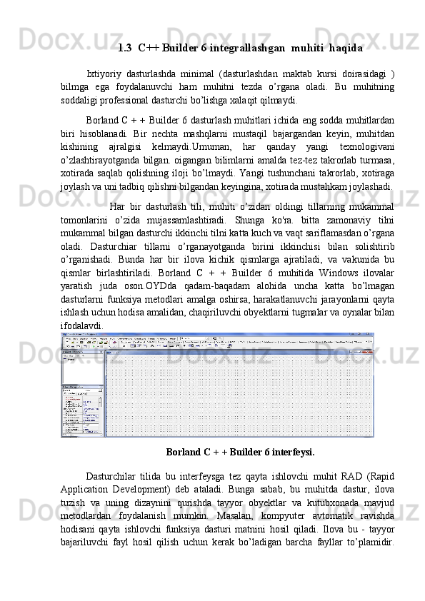 1.3  C++ Builder 6 integrallashgan  muhiti  haqida
Ixtiyoriy   dasturlashda   minimal   (dasturlashdan   maktab   kursi   doirasidagi   )
bilmga   ega   foydalanuvchi   ham   muhitni   tezda   o’rgana   oladi.   Bu   muhitning
soddaligi professional dasturchi bo’lishga xalaqit qilmaydi.
Borland C + + Builder 6 dasturlash muhitlari ichida eng sodda muhitlardan
biri   hisoblanadi.   Bir   nechta   mashqlarni   mustaqil   bajargandan   keyin,   muhitdan
kishining   ajralgisi   kelmaydi.Umuman,   har   qanday   yangi   texnologivani
o’zlashtirayotganda   bilgan.   oigangan   bilimlarni   amalda   tez-tez   takrorlab   turmasa,
xotirada   saqlab   qolishning   iloji   bo’lmaydi.   Yangi   tushunchani   takrorlab,   xotiraga
joylash va uni tadbiq qilishni bilgandan keyingina, xotirada mustahkam joylashadi.
          Har   bir   dasturlash   tili,   muhiti   o’zidan   oldingi   tillarning   mukammal
tomonlarini   o’zida   mujassamlashtiradi.   Shunga   ko'ra.   bitta   zamonaviy   tilni
mukammal bilgan dasturchi ikkinchi tilni katta kuch va vaqt sariflamasdan o’rgana
oladi.   Dasturchiar   tillarni   o’rganayotganda   birini   ikkinchisi   bilan   solishtirib
o’rganishadi.   Bunda   har   bir   ilova   kichik   qismlarga   ajratiladi,   va   vakunida   bu
qismlar   birlashtiriladi.   Borland   C   +   +   Builder   6   muhitida   Windows   ilovalar
yaratish   juda   oson.OYDda   qadam-baqadam   alohida   uncha   katta   bo’lmagan
dasturlarni   funksiya   metodlari  amalga   oshirsa,  harakatlanuvchi  jarayonlarni   qayta
ishlash uchun hodisa amalidan, chaqiriluvchi obyektlarni tugmalar va oynalar bilan
ifodalavdi.
Borland C + + Builder 6 interfeysi.
Dasturchilar   tilida   bu   interfeysga   tez   qayta   ishlovchi   muhit   RAD   (Rapid
Application   Development)   deb   ataladi.   Bunga   sabab,   bu   muhitda   dastur,   ilova
tuzish   va   uning   dizaynini   qurishda   tayyor   obyektlar   va   kutubxonada   mavjud
metodlardan   foydalanish   mumkin.   Masalan,   kompyuter   avtomatik   ravishda
hodisani   qayta   ishlovchi   funksiya   dasturi   matnini   hosil   qiladi.   Ilova   bu   -   tayyor
bajariluvchi   fayl   hosil   qilish   uchun   kerak   bo’ladigan   barcha   fayllar   to’plamidir. 