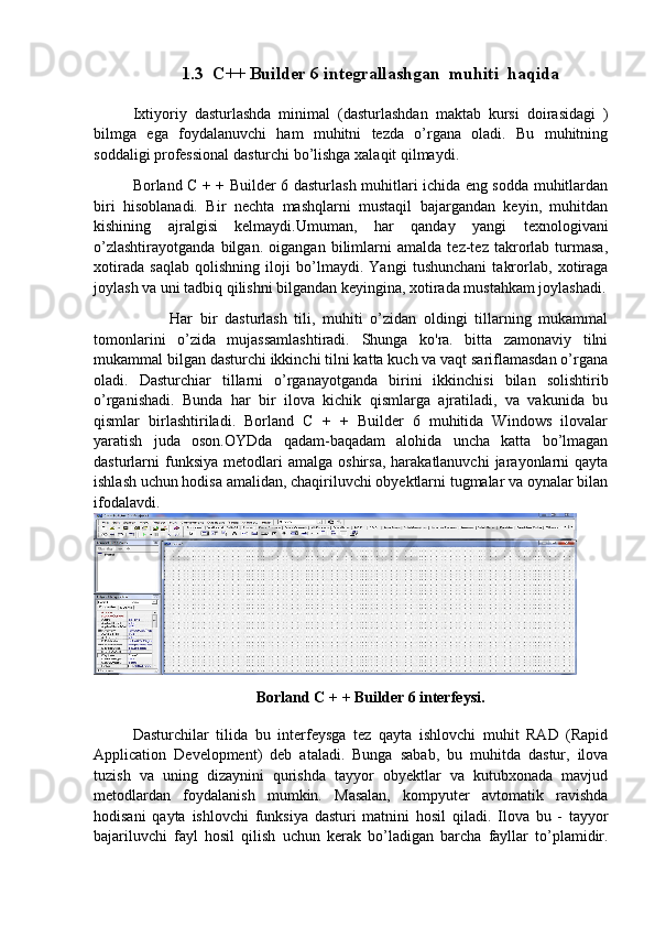 1.3  C++ Builder 6 integrallashgan  muhiti  haqida
Ixtiyoriy   dasturlashda   minimal   (dasturlashdan   maktab   kursi   doirasidagi   )
bilmga   ega   foydalanuvchi   ham   muhitni   tezda   o’rgana   oladi.   Bu   muhitning
soddaligi professional dasturchi bo’lishga xalaqit qilmaydi.
Borland C + + Builder 6 dasturlash muhitlari ichida eng sodda muhitlardan
biri   hisoblanadi.   Bir   nechta   mashqlarni   mustaqil   bajargandan   keyin,   muhitdan
kishining   ajralgisi   kelmaydi.Umuman,   har   qanday   yangi   texnologivani
o’zlashtirayotganda   bilgan.   oigangan   bilimlarni   amalda   tez-tez   takrorlab   turmasa,
xotirada   saqlab   qolishning   iloji   bo’lmaydi.   Yangi   tushunchani   takrorlab,   xotiraga
joylash va uni tadbiq qilishni bilgandan keyingina, xotirada mustahkam joylashadi.
          Har   bir   dasturlash   tili,   muhiti   o’zidan   oldingi   tillarning   mukammal
tomonlarini   o’zida   mujassamlashtiradi.   Shunga   ko'ra.   bitta   zamonaviy   tilni
mukammal bilgan dasturchi ikkinchi tilni katta kuch va vaqt sariflamasdan o’rgana
oladi.   Dasturchiar   tillarni   o’rganayotganda   birini   ikkinchisi   bilan   solishtirib
o’rganishadi.   Bunda   har   bir   ilova   kichik   qismlarga   ajratiladi,   va   vakunida   bu
qismlar   birlashtiriladi.   Borland   C   +   +   Builder   6   muhitida   Windows   ilovalar
yaratish   juda   oson.OYDda   qadam-baqadam   alohida   uncha   katta   bo’lmagan
dasturlarni   funksiya   metodlari  amalga   oshirsa,  harakatlanuvchi  jarayonlarni   qayta
ishlash uchun hodisa amalidan, chaqiriluvchi obyektlarni tugmalar va oynalar bilan
ifodalavdi.
Borland C + + Builder 6 interfeysi.
Dasturchilar   tilida   bu   interfeysga   tez   qayta   ishlovchi   muhit   RAD   (Rapid
Application   Development)   deb   ataladi.   Bunga   sabab,   bu   muhitda   dastur,   ilova
tuzish   va   uning   dizaynini   qurishda   tayyor   obyektlar   va   kutubxonada   mavjud
metodlardan   foydalanish   mumkin.   Masalan,   kompyuter   avtomatik   ravishda
hodisani   qayta   ishlovchi   funksiya   dasturi   matnini   hosil   qiladi.   Ilova   bu   -   tayyor
bajariluvchi   fayl   hosil   qilish   uchun   kerak   bo’ladigan   barcha   fayllar   to’plamidir.