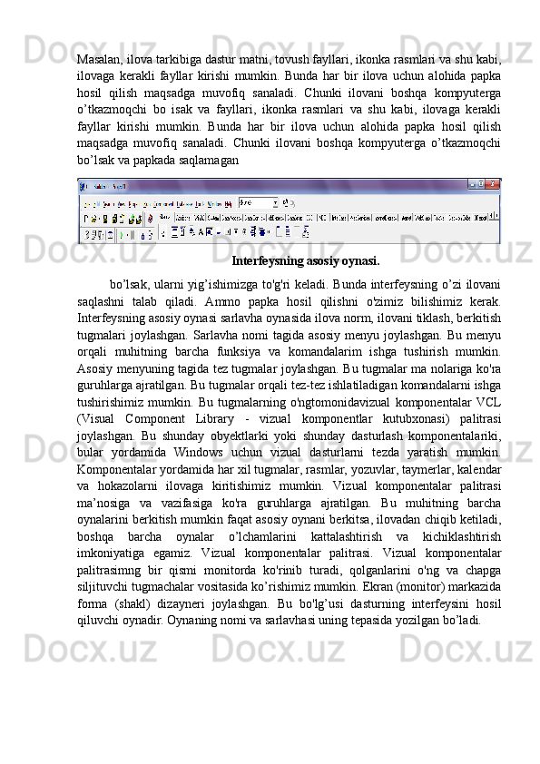 Masalan, ilova tarkibiga dastur matni, tovush fayllari, ikonka rasmlari va shu kabi,
ilovaga   kerakli   fayllar   kirishi   mumkin.   Bunda   har   bir   ilova   uchun   alohida   papka
hosil   qilish   maqsadga   muvofiq   sanaladi.   Chunki   ilovani   boshqa   kompyuterga
o’tkazmoqchi   bo   isak   va   fayllari,   ikonka   rasmlari   va   shu   kabi,   ilovaga   kerakli
fayllar   kirishi   mumkin.   Bunda   har   bir   ilova   uchun   alohida   papka   hosil   qilish
maqsadga   muvofiq   sanaladi.   Chunki   ilovani   boshqa   kompyuterga   o’tkazmoqchi
bo’lsak va papkada saqlamagan
Interfeysning asosiy oynasi.
bo’lsak, ularni yig’ishimizga to'g'ri keladi. Bunda interfeysning o’zi ilovani
saqlashni   talab   qiladi.   Ammo   papka   hosil   qilishni   o'zimiz   bilishimiz   kerak.
Interfeysning asosiy oynasi sarlavha oynasida ilova norm, ilovani tiklash, berkitish
tugmalari   joylashgan.   Sarlavha   nomi   tagida   asosiy   menyu   joylashgan.   Bu   menyu
orqali   muhitning   barcha   funksiya   va   komandalarim   ishga   tushirish   mumkin.
Asosiy menyuning tagida tez tugmalar joylashgan. Bu tugmalar ma nolariga ko'ra
guruhlarga ajratilgan. Bu tugmalar orqali tez-tez ishlatiladigan komandalarni ishga
tushirishimiz   mumkin.   Bu   tugmalarning   o'ngtomonidavizual   komponentalar   VCL
(Visual   Component   Library   -   vizual   komponentlar   kutubxonasi)   palitrasi
joylashgan.   Bu   shunday   obyektlarki   yoki   shunday   dasturlash   komponentalariki,
bular   yordamida   Windows   uchun   vizual   dasturlarni   tezda   yaratish   mumkin.
Komponentalar yordamida har xil tugmalar, rasmlar, yozuvlar, taymerlar, kalendar
va   hokazolarni   ilovaga   kiritishimiz   mumkin.   Vizual   komponentalar   palitrasi
ma’nosiga   va   vazifasiga   ko'ra   guruhlarga   ajratilgan.   Bu   muhitning   barcha
oynalarini berkitish mumkin faqat asosiy oynani berkitsa, ilovadan chiqib ketiladi,
boshqa   barcha   oynalar   o’lchamlarini   kattalashtirish   va   kichiklashtirish
imkoniyatiga   egamiz.   Vizual   komponentalar   palitrasi.   Vizual   komponentalar
palitrasimng   bir   qismi   monitorda   ko'rinib   turadi,   qolganlarini   o'ng   va   chapga
siljituvchi tugmachalar vositasida ko’rishimiz mumkin. Ekran (monitor) markazida
forma   (shakl)   dizayneri   joylashgan.   Bu   bo'lg’usi   dasturning   interfeysini   hosil
qiluvchi oynadir. Oynaning nomi va sarlavhasi uning tepasida yozilgan bo’ladi. 