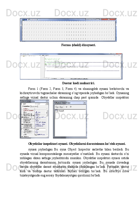 Forma (shakl) dizayneri.
Dastur kodi muharriri.
Form   1   (Form   2,   Form   3,   Form   4)   va   shuningdek   oynani   berkituvchi   va
kichraytiruvchi tugmachalar ekranning o’ng tepasida joylashgan bo’ladi. Oynaning
sathiga   vizual   dastur   uchun   ekranning   chap   past   qismida     Obyektlar   inspektori
                 
Obyektlar inspektori oynasi.  Obyektlarni daraxtsimon ko’rish oynasi.
oynasi   joylashgan   Bu   oyna   Object   Inspector   sarlavha   bilan   beriladi.   Bu
oynada vizual komponentalarga xususiyatlar  o’rnatiladi. Bu oynani dasturchi  o’zi
xohlagan   ekran   sathiga   joylashtirishi   mumkin.  Obyektlar   inspektori   oynasi   ostida
obyektlarning   daraxtsimon   ko'rinishi   oynasi   joylashgan.   Bu   oynada   ilovadagi
barcha obyektlar daraxt  strukturasi  shaklida ifodalangan bo’ladi. Formalar, dastur
kodi   va   boshqa   dastur   tarkiblari   fayllari   berilgan   bo’ladi.   Bu   interfeys   ilova
tuzatayotganda eng asosiy foydalanayotgan qurolimiz bo'ladi. 