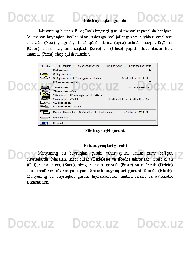 File buyruqlari guruhi
  Menyuning birinchi File (Fayl) buyrug'i guruhi menyular panelida berilgan.
Bu   menyu  buyruqlari   fayllar   bilan  ishlashga   mo’ljallangan   va   quyidagi   amallarni
bajaradi:   (New)   yangi   fayl   hosil   qilish,   forma   (oyna)   ochish,   mavjud   fayllarni
(Open)   ochish,   fayllarni   saqlash   (Save)   va   (Close)   yopish.   ilova   dastur   kodi
matnini  (Print)  chop qilish mumkin.
 
File buyrugH guruhi.
Edit buyruqlari guruhi
Menyuning   bu   buyruqlari   guruhi   tahrir   qilish   uchun   zarur   bo’lgan
buyruqlardir.   Masalan,   inkor   qilish   (Undelete)   va   (Redo)   takrorlash,   qirqib   olish
(Cut),   nusxa   olish,   (Soru),   olinga   nusxani   qo'yish   (Paste)   va   o’chirish   (Delete)
kabi   amallarni   o'z   ichiga   olgan.   Search   buyruqlari   guruhi   Search   (Izlash).
Menyuning   bu   buyruqlari   guruhi   fayllardanbiror   matnni   izlash   va   avtomatik
almashtirish, 