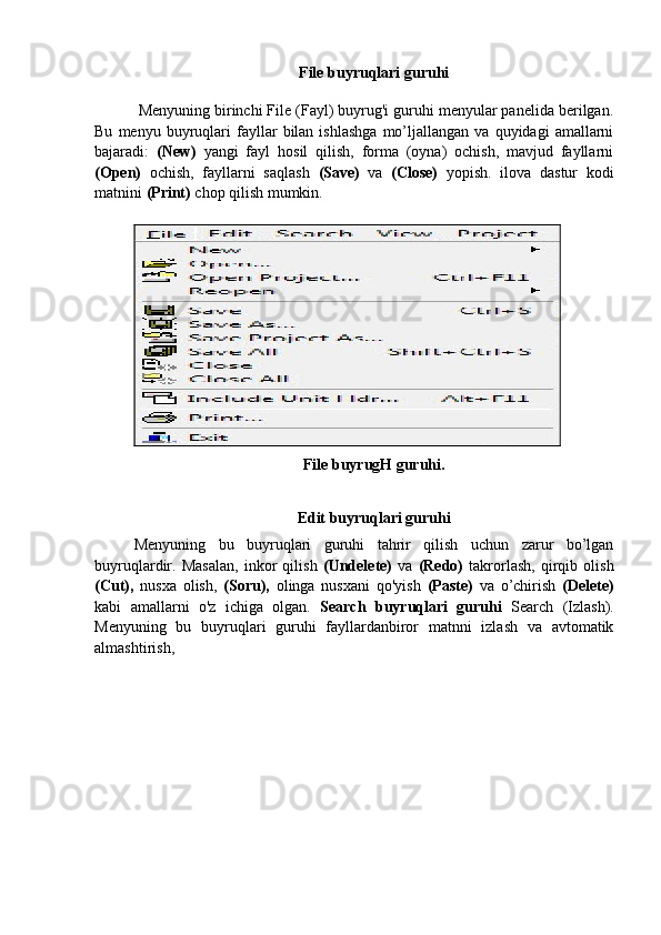 File buyruqlari guruhi
  Menyuning birinchi File (Fayl) buyrug'i guruhi menyular panelida berilgan.
Bu   menyu  buyruqlari   fayllar   bilan  ishlashga   mo’ljallangan   va   quyidagi   amallarni
bajaradi:   (New)   yangi   fayl   hosil   qilish,   forma   (oyna)   ochish,   mavjud   fayllarni
(Open)   ochish,   fayllarni   saqlash   (Save)   va   (Close)   yopish.   ilova   dastur   kodi
matnini  (Print)  chop qilish mumkin.
 
File buyrugH guruhi.
Edit buyruqlari guruhi
Menyuning   bu   buyruqlari   guruhi   tahrir   qilish   uchun   zarur   bo’lgan
buyruqlardir.   Masalan,   inkor   qilish   (Undelete)   va   (Redo)   takrorlash,   qirqib   olish
(Cut),   nusxa   olish,   (Soru),   olinga   nusxani   qo'yish   (Paste)   va   o’chirish   (Delete)
kabi   amallarni   o'z   ichiga   olgan.   Search   buyruqlari   guruhi   Search   (Izlash).
Menyuning   bu   buyruqlari   guruhi   fayllardanbiror   matnni   izlash   va   avtomatik
almashtirish,