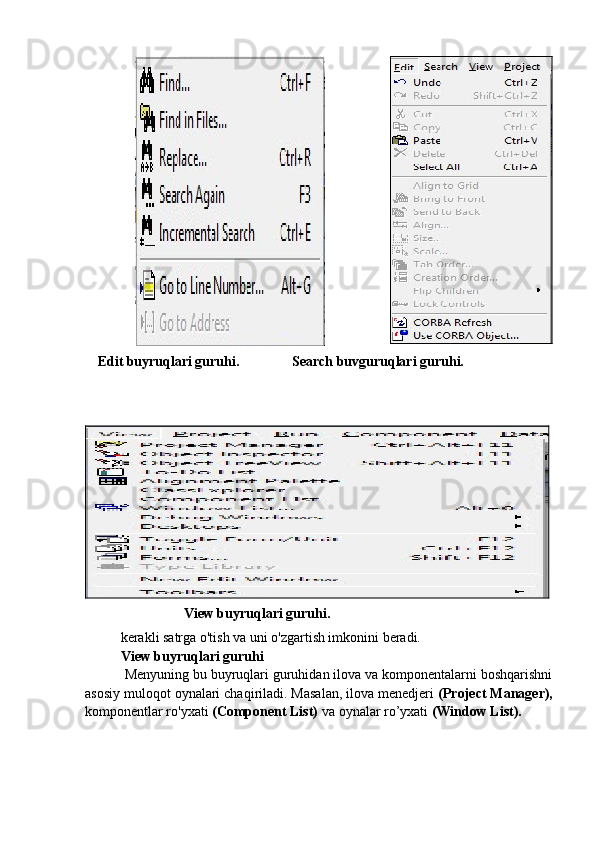       Edit buyruqlari guruhi.               Search buvguruqlari guruhi.
                   View buyruqlari guruhi.
kerakli satrga o'tish va uni o'zgartish imkonini beradi.
View buyruqlari guruhi
  Menyuning bu buyruqlari guruhidan ilova va komponentalarni boshqarishni
asosiy muloqot oynalari chaqiriladi. Masalan, ilova menedjeri  (Project Manager),
komponentlar ro'yxati  (Component List)  va oynalar ro’yxati  (Window List). 